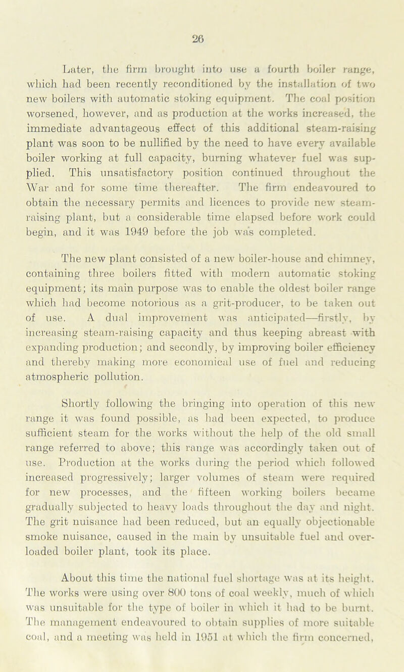 Later, the firm brought into use a fourth boiler range, which had been recently reconditioned by the installation of two new boilers with automatic stoking equipment. The coal position worsened, however, and as production at the works increased, the immediate advantageous effect of this additional steam-raising plant was soon to be nullified by the need to have every available boiler working at full capacity, burning whatever fuel was sup- plied. This unsatisfactory position continued throughout the War and for some time thereafter. The firm endeavoured to obtain the necessary permits and licences to provide new steam- raising plant, but a considerable time elapsed before work could begin, and it was 1949 before the job was completed. The new plant consisted of a new boiler-house and chimney, containing three boilers fitted with modern automatic stoking equipment; its main purpose was to enable the oldest boiler range which had become notorious as a grit-producer, to be taken out of use. A dual improvement was anticipated—firstly, by increasing steam-raising capacity and thus keeping abreast with expanding production; and secondly, by improving boiler efficiency and thereby making more economical use of fuel and reducing atmospheric pollution. Shortly following the bringing into operation of this new range it was found possible, as had been expected, to produce sufficient steam for the works without the help of the old small range referred to above; this range was accordingly taken out of use. Production at the works during the period which followed increased progressively; larger volumes of steam were required for new processes, and the fifteen working boilers became gradually subjected to heavy loads throughout the day and night. The grit nuisance had been reduced, but an equally objectionable smoke nuisance, caused in the main by unsuitable fuel and over- loaded boiler plant, took its place. About this time the national fuel shortage was at its height. The works were using over 800 tons of coal weekly, much of which was unsuitable for the type of boiler in which it had to be burnt. The management endeavoured to obtain supplies of more suitable coal, and a meeting was held in 1951 at which the firm concerned,