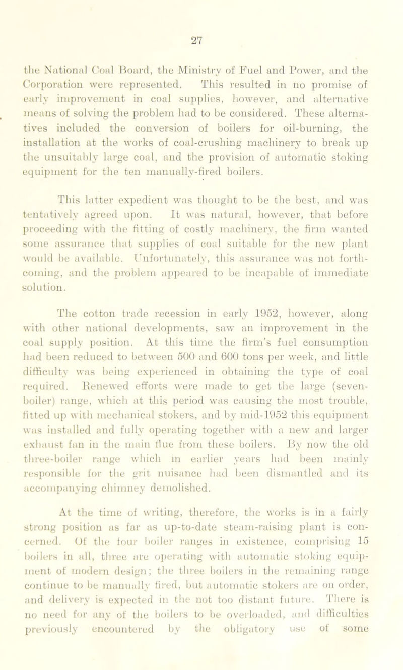 the National Coni Board, the Ministry of Fuel and Power, and the Corporation were represented. This resulted in no promise of early improvement in coal supplies, however, and alternative means of solving the problem had to be considered. These alterna- tives included the conversion of boilers for oil-burning, the installation at the works of coal-crushing machinery to break up the unsuitably large coal, and the provision of automatic stoking equipment for the ten manuallv-fired boilers. This latter expedient was thought to be the best, and was tentatively agreed upon. It was natural, however, that before proceeding with the fitting of costly machinery, the firm wanted some assurance that supplies of coal suitable for the new plant would he available. Unfortunately, this assurance was not forth- coming, and the problem appeared to be incapable of immediate solution. The cotton trade recession in early 1952, however, along with other national developments, saw an improvement in the coal supply position. At this time the firm’s fuel consumption had been reduced to between 500 and 600 tons per week, and little difficulty was being experienced in obtaining the type of coal required. Renewed efforts were made to get the large (seven- boiler) range, which at this period was causing the most trouble, fitted up with mechanical stokers, and by mid-1952 this equipment was installed and fully operating together with a new and larger exhaust fan in the main flue from these boilers. By now the old three-boiler range which in earlier years had been mainly responsible for tlie grit nuisance had been dismantled and its accompanying chimney demolished. At the time of writing, therefore, the works is in a fairly strong position as far as up-to-date steam-raising plant is con- cerned. Of the tour boiler ranges in existence, comprising 15 boilers in all, three are operating with automatic stoking equip- ment of modern design; the three boilers in the remaining range continue to be manually fired, but automatic stokers are on order, and delivery is expected in the not too distant future. There is no need for any of the boilers to be overloaded, and difficulties previously encountered by the obligatory use of some