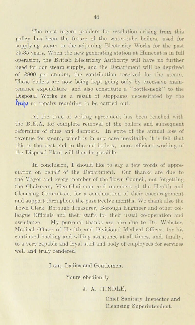 The most urgent problem for resolution arising from this policy has been the future of the water-tube boilers, used for supplying steam to the adjoining Electricity Works for the past 25-35 years. When the new generating station at Huncoat is in full operation, the British Electricity Authority will have no further need for our steam supply, and the Department will be deprived of £800 per annum, the contribution received for the steam. These boilers are now being kept going only by excessive main- tenance expenditure, and also constitute a “bottle-neck” to the Disposal Works as a result of stoppages necessitated by the :nt repairs requiring to be carried out. At the time of writing agreement has been reached with the B.E.A. for complete removal of the boilers and subsequent reforming of flues and dampers. In spite of the annual loss of revenue for steam, which is in any case inevitable, it is felt that this is the best end to the old boilers; more efficient working of the Disposal Plant will then be possible. In conclusion, I should like to say a few words of appre- ciation on behalf of the Department. Our thanks are due to the Mayor and every member of the Town Council, not forgetting the Chairman, Vice-Chairman and members of the Health and Cleansing Committee, for a continuation of their encouragement and support throughout the past twelve months. We thank also the Town Clerk, Borough Treasurer, Borough Engineer and other col- league Officials and their staffs for their usual co-operation and assistance. My personal thanks are also due to Dr. Webster. Medical Officer of Health and Divisional Medical Officer, for his continued backing and willing assistance at all times, and, finally, to a very capable and loyal staff and body of employees for services well and truly rendered. I am, Ladies and Gentlemen, Yours obediently, J. A. HINDLE, Chief Sanitary Inspector and Cleansing Superintendent.
