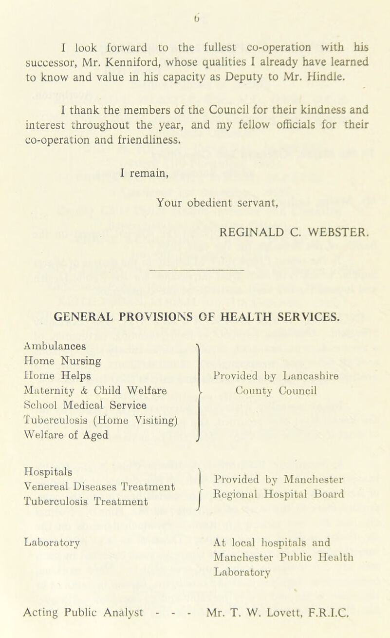 I look forward to the fullest co-operation with his successor, Mr. Kenniford, whose qualities I already have learned to know and value in his capacity as Deputy to Mr. Hindle. I thank the members of the Council for their kindness and interest throughout the year, and my fellow officials for their co-operation and friendliness. f remain, Your obedient servant, REGINALD C. WEBSTER. GENERAL PROVISIONS OF HEALTH SERVICES. Ambulances Home Nursing Home Helps Maternity & Child Welfare School Medical Service Tuberculosis (Home Visiting) Welfare of Aged Hospitals Venereal Diseases Treatment Tuberculosis Treatment Laboratory Acting Public Analyst - - - Provided by Lancashire County Council Provided by Manchester Regional Hospital Board At local hospitals and Manchester Public Health Laboratory Mr. T. W. Lovett, F.R.I.C.