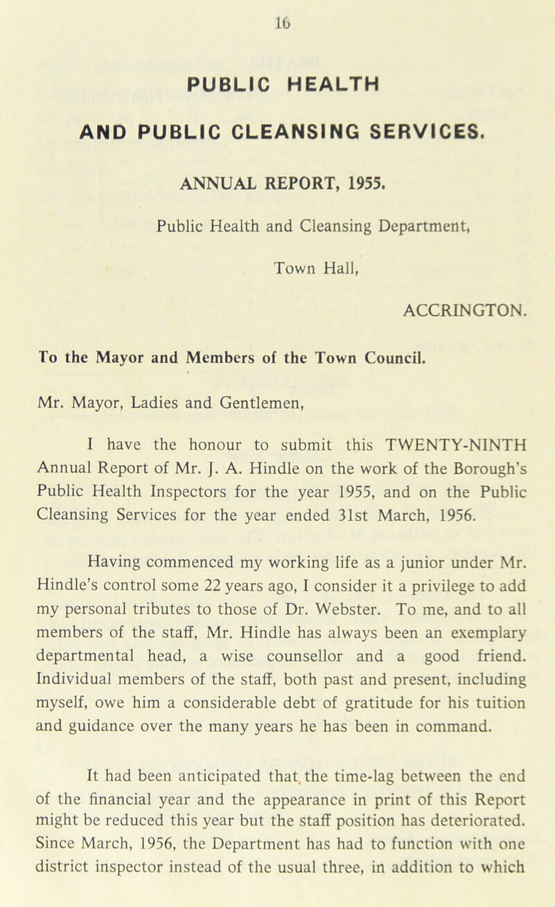 PUBLIC HEALTH AND PUBLIC CLEANSING SERVICES. ANNUAL REPORT, 1955. Public Health and Cleansing Department, Town Hall, ACCRINGTON. To the Mayor and Members of the Town Council. Mr. Mayor, Ladies and Gentlemen, 1 have the honour to submit this TWENTY-NINTH Annual Report of Mr. J. A. Hindle on the work of the Borough’s Public Health Inspectors for the year 1955, and on the Public Cleansing Services for the year ended 31st March, 1956. Having commenced my working life as a junior under Mr. Hindle’s control some 22 years ago, I consider it a privilege to add my personal tributes to those of Dr. Webster. To me, and to all members of the staff, Mr. Hindle has always been an exemplary departmental head, a wise counsellor and a good friend. Individual members of the staff, both past and present, including myself, owe him a considerable debt of gratitude for his tuition and guidance over the many years he has been in command. It had been anticipated that, the time-lag between the end of the financial year and the appearance in print of this Report might be reduced this year but the staff position has deteriorated. Since March, 1956, the Department has had to function with one district inspector instead of the usual three, in addition to which