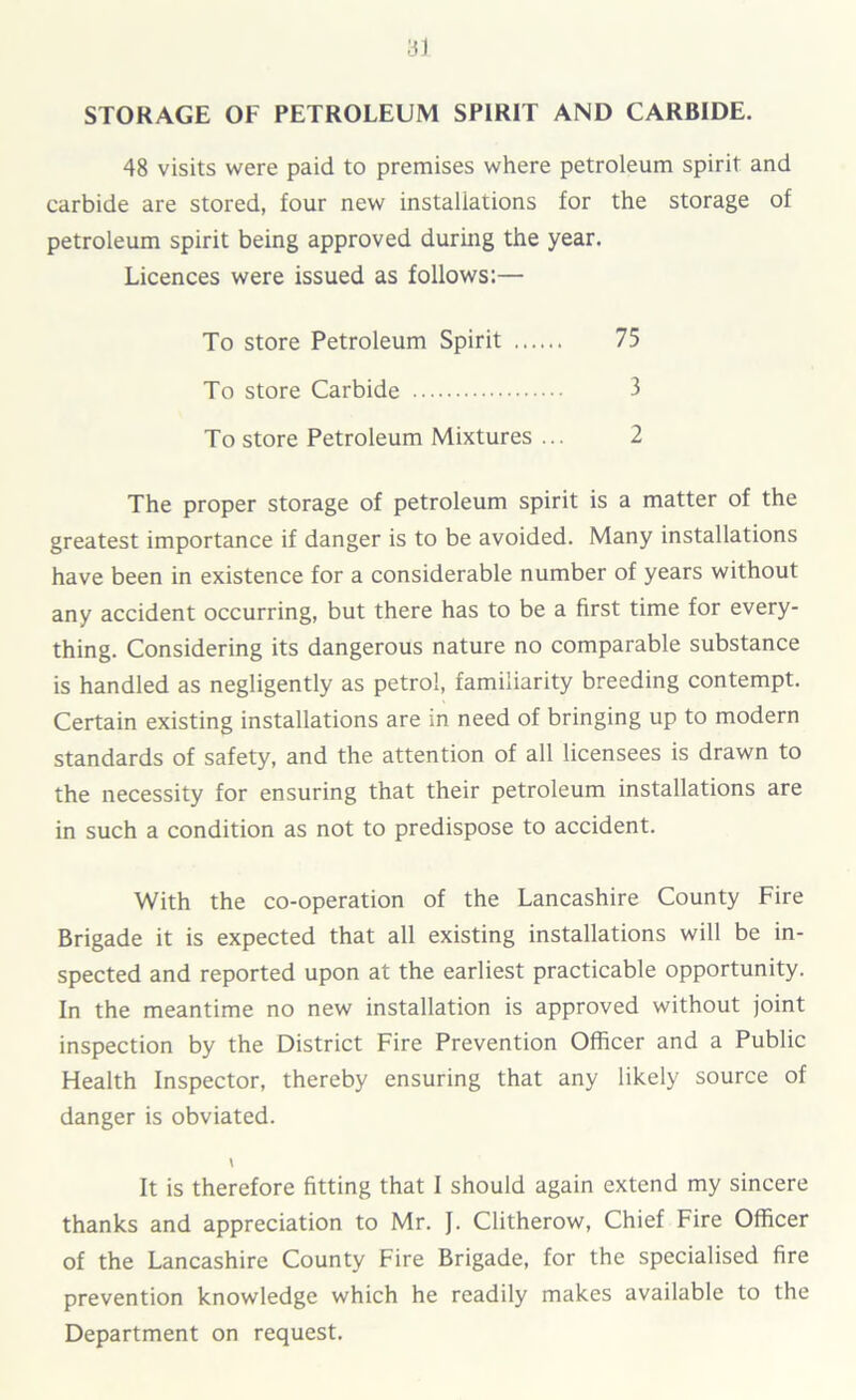STORAGE OF PETROLEUM SPIRIT AND CARBIDE. 48 visits were paid to premises where petroleum spirit and carbide are stored, four new installations for the storage of petroleum spirit being approved during the year. Licences were issued as follows:— To store Petroleum Spirit 75 To store Carbide 3 To store Petroleum Mixtures ... 2 The proper storage of petroleum spirit is a matter of the greatest importance if danger is to be avoided. Many installations have been in existence for a considerable number of years without any accident occurring, but there has to be a first time for every- thing. Considering its dangerous nature no comparable substance is handled as negligently as petrol, familiarity breeding contempt. Certain existing installations are in need of bringing up to modern standards of safety, and the attention of all licensees is drawn to the necessity for ensuring that their petroleum installations are in such a condition as not to predispose to accident. With the co-operation of the Lancashire County Fire Brigade it is expected that all existing installations will be in- spected and reported upon at the earliest practicable opportunity. In the meantime no new installation is approved without joint inspection by the District Fire Prevention Officer and a Public Health Inspector, thereby ensuring that any likely source of danger is obviated. \ It is therefore fitting that I should again extend my sincere thanks and appreciation to Mr. J. Clitherow, Chief Fire Officer of the Lancashire County Fire Brigade, for the specialised fire prevention knowledge which he readily makes available to the Department on request.