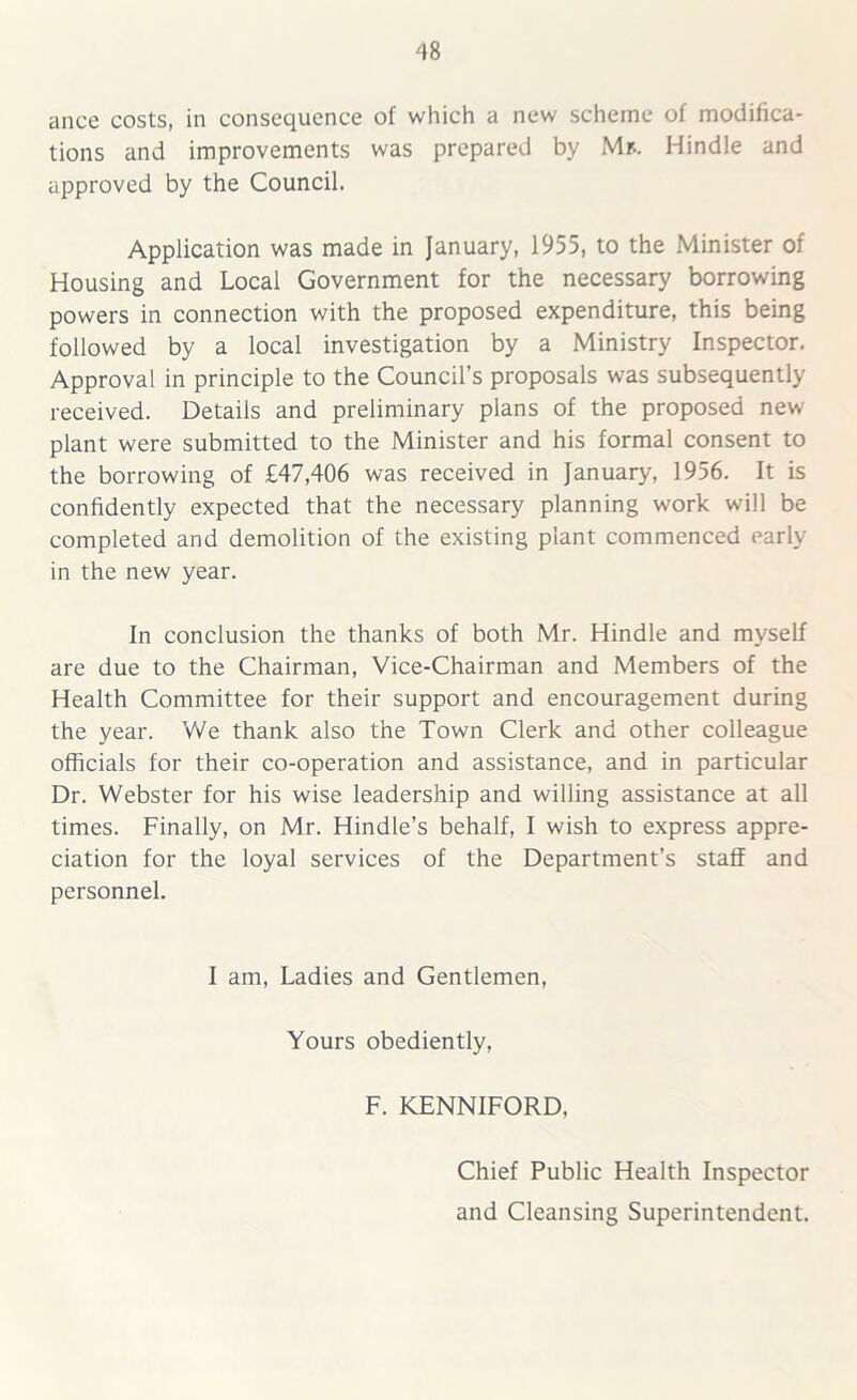 ance costs, in consequence of which a new scheme of modifica- tions and improvements was prepared by Mr.. Hindle and approved by the Council. Application was made in January, 1955, to the Minister of Housing and Local Government for the necessary borrowing powers in connection with the proposed expenditure, this being followed by a local investigation by a Ministry Inspector. Approval in principle to the Council’s proposals was subsequently received. Details and preliminary plans of the proposed new plant were submitted to the Minister and his formal consent to the borrowing of £47,406 was received in January, 1956. It is confidently expected that the necessary planning work will be completed and demolition of the existing plant commenced early in the new year. In conclusion the thanks of both Mr. Hindle and myself are due to the Chairman, Vice-Chairman and Members of the Health Committee for their support and encouragement during the year. We thank also the Town Clerk and other colleague officials for their co-operation and assistance, and in particular Dr. Webster for his wise leadership and willing assistance at all times. Finally, on Mr. Hindle’s behalf, I wish to express appre- ciation for the loyal services of the Department’s staff and personnel. I am, Ladies and Gentlemen, Yours obediently, F. KENNIFORD, Chief Public Health Inspector and Cleansing Superintendent.