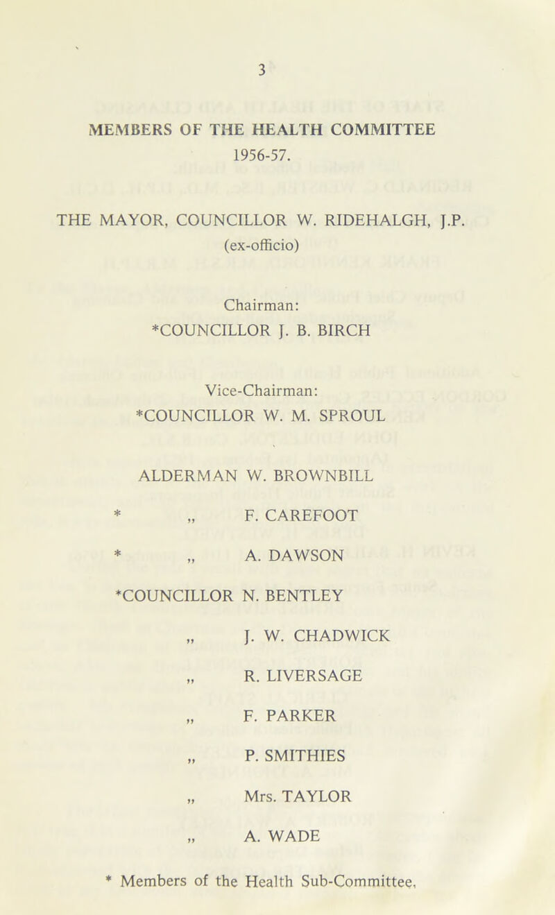 MEMBERS OF THE HEALTH COMMITTEE 1956-57. THE MAYOR, COUNCILLOR W. RIDEHALGH, J.P. (ex-officio) Chairman: ♦COUNCILLOR J. B. BIRCH Vice-Chairman: ♦COUNCILLOR W. M. SPROUL ALDERMAN W. BROWNBILL * „ F. CAREFOOT * „ A. DAWSON ♦COUNCILLOR N. BENTLEY „ J. W. CHADWICK „ R. LIVERSAGE „ F. PARKER „ P. SMITHIES „ Mrs. TAYLOR „ A. WADE ♦ Members of the Health Sub-Committee,