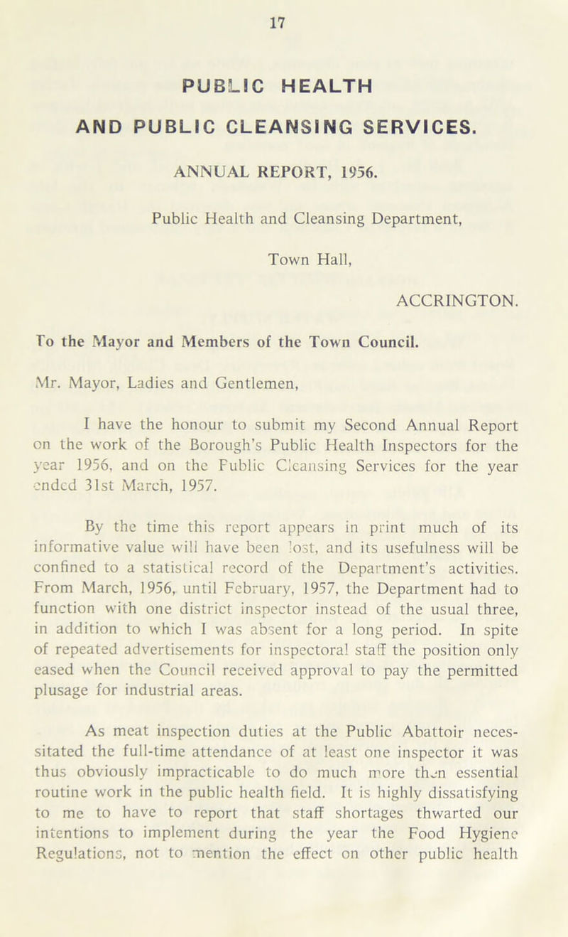 PUBLIC HEALTH AND PUBLIC CLEANSING SERVICES. ANNUAL REPORT, 1956. Public Health and Cleansing Department, Town Hall, ACCRINGTON. To the Mayor and Members of the Town Council. Mr. Mayor, Ladies and Gentlemen, I have the honour to submit my Second Annual Report on the work of the Borough’s Public Health Inspectors for the year 1956, and on the Fublic Cleansing Services for the year ended 31st March, 1957. By the time this report appears in print much of its informative value will have been lost, and its usefulness will be confined to a statistical record of the Department’s activities. From March, 1956, until February, 1957, the Department had to function with one district inspector instead of the usual three, in addition to which I was absent for a long period. In spite of repeated advertisements for inspectoral staff the position only eased when the Council received approval to pay the permitted plusage for industrial areas. As meat inspection duties at the Public Abattoir neces- sitated the full-time attendance of at least one inspector it was thus obviously impracticable to do much more then essential routine work in the public health field. It is highly dissatisfying to me to have to report that staff shortages thwarted our intentions to implement during the year the Food Hygiene Regulations, not to mention the effect on other public health
