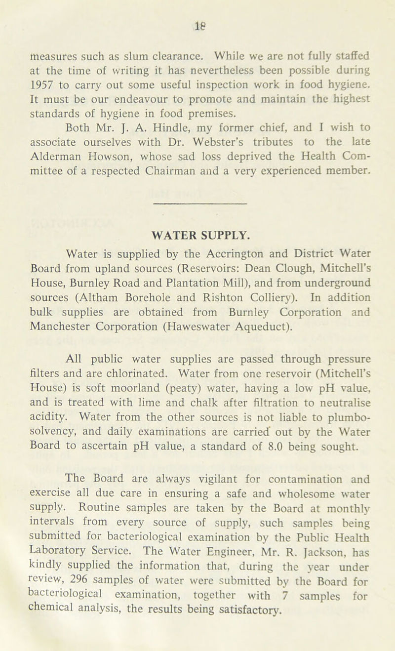 measures such as slum clearance. While we are not fully staffed at the time of writing it has nevertheless been possible during 1957 to carry out some useful inspection work in food hygiene. It must be our endeavour to promote and maintain the highest standards of hygiene in food premises. Both Mr. J. A. Hindle, my former chief, and I wish to associate ourselves with Dr. Webster’s tributes to the late Alderman Howson, whose sad loss deprived the Health Com- mittee of a respected Chairman and a very experienced member. WATER SUPPLY. Water is supplied by the Accrington and District Water Board from upland sources (Reservoirs: Dean Clough, Mitchell’s House, Burnley Road and Plantation Mill), and from underground sources (Altham Borehole and Rishton Colliery). In addition bulk supplies are obtained from Burnley Corporation and Manchester Corporation (Haweswater Aqueduct). All public water supplies are passed through pressure filters and are chlorinated. Water from one reservoir (Mitchell’s House) is soft moorland (peaty) water, having a low pH value, and is treated with lime and chalk after filtration to neutralise acidity. Water from the other sources is not liable to plumbo- solvency, and daily examinations are carried out by the Water Board to ascertain pH value, a standard of 8.0 being sought. The Board are always vigilant for contamination and exercise all due care in ensuring a safe and wholesome water supply. Routine samples are taken by the Board at monthly intervals from every source of supply, such samples being submitted for bacteriological examination by the Public Health Laboratory Service. The Water Engineer, Mr. R. Jackson, has kindly supplied the information that, during the year under review, 296 samples of water were submitted by the Board for bacteriological examination, together with 7 samples for chemical analysis, the results being satisfactory.