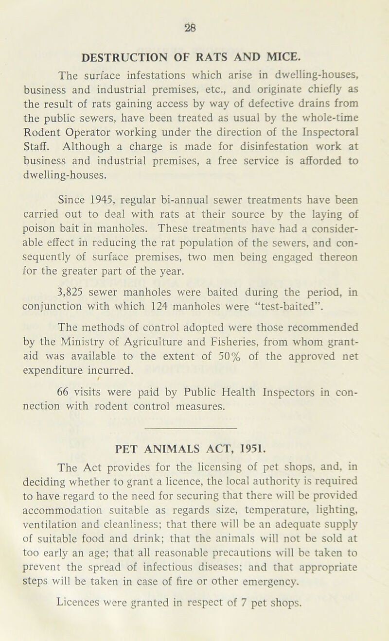 DESTRUCTION OF RATS AND MICE. The surface infestations which arise in dwelling-houses, business and industrial premises, etc., and originate chiefly as the result of rats gaining access by way of defective drains from the public sewers, have been treated as usual by the whole-time Rodent Operator working under the direction of the Inspectoral Staff. Although a charge is made for disinfestation work at business and industrial premises, a free service is afforded to dwelling-houses. Since 1945, regular bi-annual sewer treatments have been carried out to deal with rats at their source by the laying of poison bait in manholes. These treatments have had a consider- able effect in reducing the rat population of the sewers, and con- sequently of surface premises, two men being engaged thereon for the greater part of the year. 3,825 sewer manholes were baited during the period, in conjunction with which 124 manholes were “test-baited”. The methods of control adopted were those recommended by the Ministry of Agriculture and Fisheries, from whom grant- aid was available to the extent of 50% of the approved net expenditure incurred. t 66 visits were paid by Public Health Inspectors in con- nection with rodent control measures. PET ANIMALS ACT, 1951. The Act provides for the licensing of pet shops, and. in deciding whether to grant a licence, the local authority' is required to have regard to the need for securing that there will be provided accommodation suitable as regards size, temperature, lighting, ventilation and cleanliness; that there will be an adequate supply of suitable food and drink; that the animals will not be sold at too early an age; that all reasonable precautions will be taken to prevent the spread of infectious diseases; and that appropriate steps will be taken in case of fire or other emergency. Licences were granted in respect of 7 pet shops.