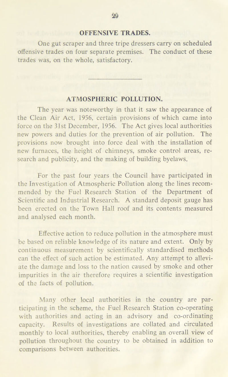 OFFENSIVE TRADES. One gut scraper and three tripe dressers carry on scheduled offensive trades on four separate premises. The conduct of these trades was, on the whole, satisfactory. ATMOSPHERIC POLLUTION. The year was noteworthy in that it saw the appearance of the Clean Air Act, 1956, certain provisions of which came into force on the 31st December, 1956. The Act gives local authorities new powers and duties for the prevention of air pollution. The provisions now brought into force deal with the installation of new furnaces, the height of chimneys, smoke control areas, re- search and publicity, and the making of building byelaws. For the past four years tfie Council have participated in the Investigation of Atmospheric Pollution along the lines recom- mended by the Fuel Research Station of the Department of Scientific and Industrial Research. A standard deposit gauge has been erected on the Town Hall roof and its contents measured and analysed each month. Effective action to reduce pollution in the atmosphere must be based on reliable knowledge of its nature and extent. Only by continuous measurement by scientifically standardised methods can the effect of such action be estimated. Any attempt to allevi- ate the damage and loss to the nation caused by smoke and other impurities in the air therefore requires a scientific investigation of the facts of pollution. Many other local authorities in the country are par- ticipating in the scheme, the Fuel Research Station co-operating with authorities and acting in an advisory and co-ordinating capacity. Results of investigations are collated and circulated monthly to local authorities, thereby enabling an overall view of pollution throughout the country to be obtained in addition to comparisons between authorities.
