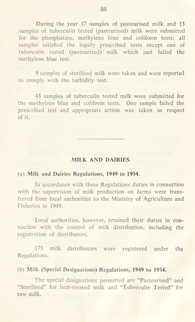 During the year 17 samples of pasteurised milk and 13 samples of tuberculin tested (pasteurised) milk were submitted for the phosphatase, methylene blue and coliform tests; all samples satisfied the legally prescribed tests except one of tuberculin tested (pasteurised) milk which just failed the methylene blue test. 9 samples of sterilised milk were taken and were reported to comply with the turbidity test. 43 samples of tuberculin tested milk were submitted for the methylene blue and coliform tests. One sample failed the prescribed test and appropriate action was taken in respect of it. MILK AND DAIRIES. (a) Milk and Dairies Regulations, 1949 to 1954. In accordance with these Regulations duties in connection with the supervision of milk production on farms were trans- ferred from local authorities to the Ministry of Agriculture and Fisheries in 1949. Local authorities, however, retained their duties in con- nection with the control of milk distribution, including the registration of distributors. 175 milk distributors were registered under the Regulations. (b) Milk (Special Designations) Regulations, 1949 to 1954. The special designations permitted are “Pasteurised” and “Sterilised” for heat-treated milk and “Tuberculin Tested” for raw milk.