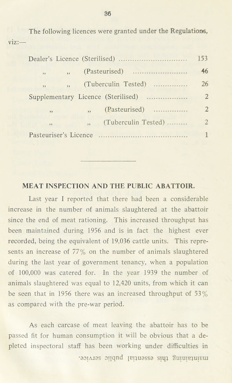 The following licences were granted under the Regulations, viz:— Dealer’s Licence (Sterilised) 153 „ „ (Pasteurised) 46 „ „ (Tuberculin Tested) 26 Supplementary Licence (Sterilised) 2 „ „ (Pasteurised) 2 „ „ (Tuberculin Tested) 2 Pasteuriser’s Licence 1 MEAT INSPECTION AND THE PUBLIC ABATTOIR. Last year I reported that there had been a considerable increase in the number of animals slaughtered at the abattoir since the end of meat rationing. This increased throughput has been maintained during 1956 and is in fact the highest ever recorded, being the equivalent of 19,036 cattle units. This repre- sents an increase of 77% on the number of animals slaughtered during the last year of government tenancy, when a population of 100,000 was catered for. In the year 1939 the number of animals slaughtered was equal to 12,420 units, from which it can be seen that in 1956 there was an increased throughput of 53% as compared with the pre-war period. As each carcase of meat leaving the abattoir has to be passed fit for human consumption it will be obvious that a de- pleted inspectoral staff has been working under difficulties in •ooiajos oqqnd icquassa siqj ouiuitpujcui