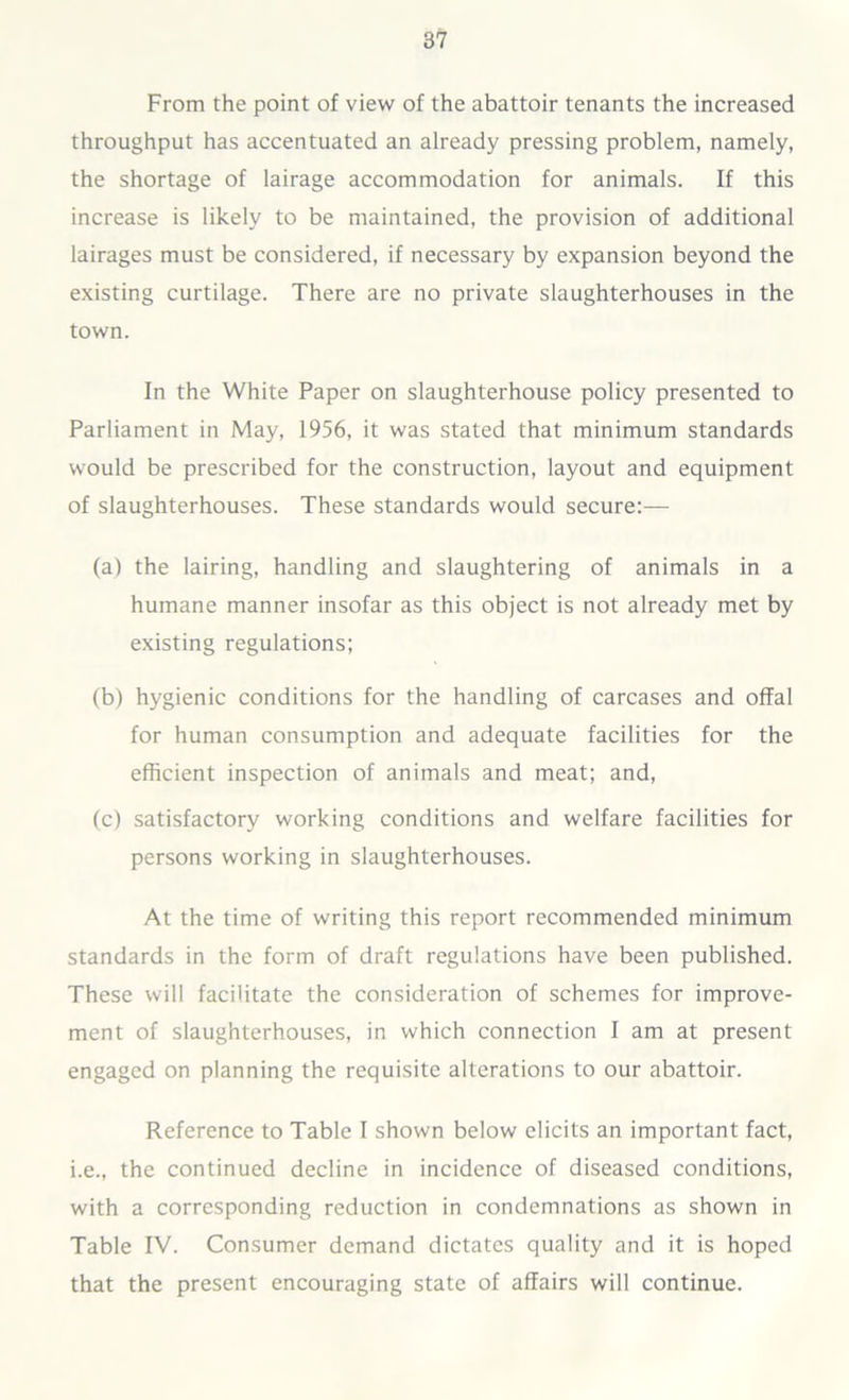 From the point of view of the abattoir tenants the increased throughput has accentuated an already pressing problem, namely, the shortage of lairage accommodation for animals. If this increase is likely to be maintained, the provision of additional lairages must be considered, if necessary by expansion beyond the existing curtilage. There are no private slaughterhouses in the town. In the White Paper on slaughterhouse policy presented to Parliament in May, 1956, it was stated that minimum standards would be prescribed for the construction, layout and equipment of slaughterhouses. These standards would secure:— (a) the lairing, handling and slaughtering of animals in a humane manner insofar as this object is not already met by existing regulations; (b) hygienic conditions for the handling of carcases and offal for human consumption and adequate facilities for the efficient inspection of animals and meat; and, (c) satisfactory working conditions and welfare facilities for persons working in slaughterhouses. At the time of writing this report recommended minimum standards in the form of draft regulations have been published. These will facilitate the consideration of schemes for improve- ment of slaughterhouses, in which connection I am at present engaged on planning the requisite alterations to our abattoir. Reference to Table I shown below elicits an important fact, i.e., the continued decline in incidence of diseased conditions, with a corresponding reduction in condemnations as shown in Table IV. Consumer demand dictates quality and it is hoped that the present encouraging state of affairs will continue.