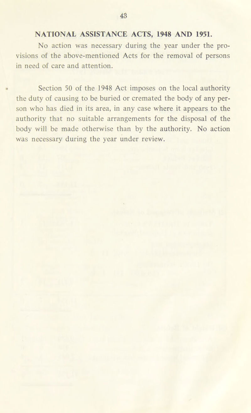 NATIONAL ASSISTANCE ACTS, 1948 AND 1951. No action was necessary during the year under the pro- visions of the above-mentioned Acts for the removal of persons in need of care and attention. Section 50 of the 1948 Act imposes on the local authority the duty of causing to be buried or cremated the body of any per- son who has died in its area, in any case where it appears to the authority that no suitable arrangements for the disposal of the body will be made otherwise than by the authority. No action was necessary during the year under review.
