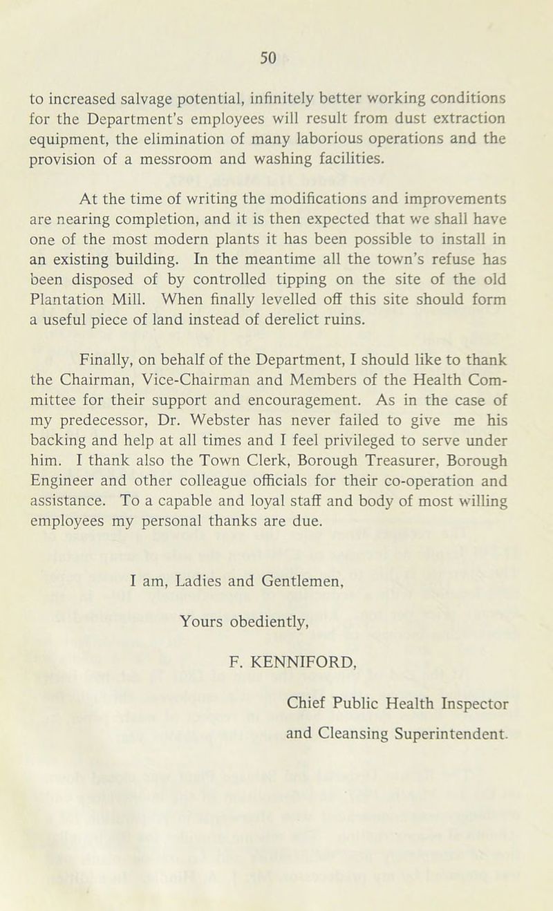 to increased salvage potential, infinitely better working conditions for the Department’s employees will result from dust extraction equipment, the elimination of many laborious operations and the provision of a messroom and washing facilities. At the time of writing the modifications and improvements are nearing completion, and it is then expected that we shall have one of the most modern plants it has been possible to install in an existing building. In the meantime all the town’s refuse has been disposed of by controlled tipping on the site of the old Plantation Mill. When finally levelled off this site should form a useful piece of land instead of derelict ruins. Finally, on behalf of the Department, I should like to thank the Chairman, Vice-Chairman and Members of the Health Com- mittee for their support and encouragement. As in the case of my predecessor, Dr. Webster has never failed to give me his backing and help at all times and I feel privileged to serve under him. I thank also the Town Clerk, Borough Treasurer, Borough Engineer and other colleague officials for their co-operation and assistance. To a capable and loyal staff and body of most willing employees my personal thanks are due. I am, Ladies and Gentlemen, Yours obediently, F. KENNIFORD, Chief Public Health Inspector and Cleansing Superintendent.
