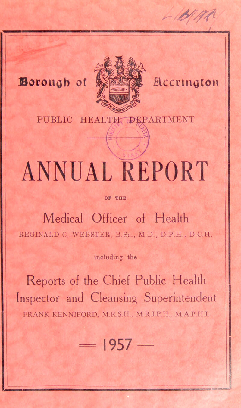 7 Borough of Accrington PUBLIC HEALT >ARTMENT A ANNUAL REPORT or THE Medical Officer of Health REGINALD C. WEBSTER, B.Sc., M.D., D.P.H., D.C.H. including the Reports of the Chief Public Health Inspector and Cleansing Superintendent FRANK KENNIFORD, M.R.S.H., M.R.I.P.H., M.A.P.H.I. 1957