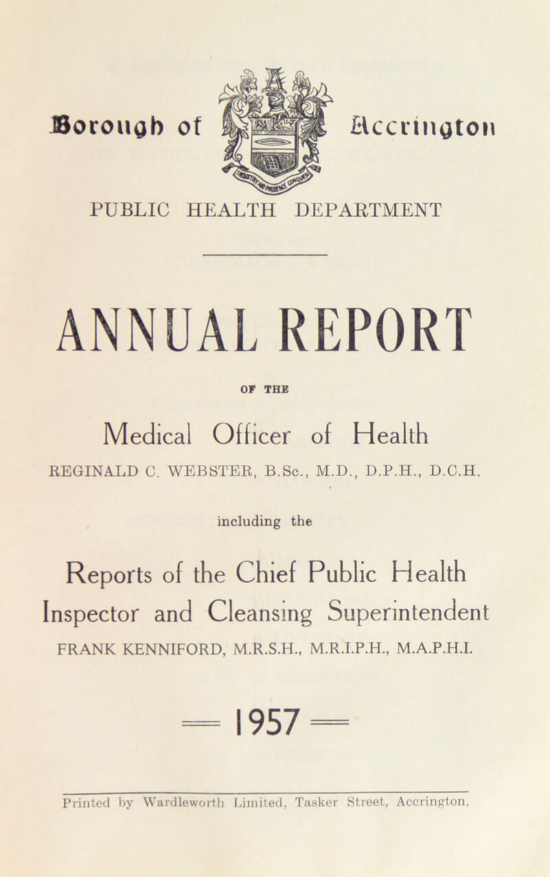 Borough of Hccnngton PUBLIC HEALTH DEPARTMENT ANNUAL REPORT OF THE Medical Officer of Health REGINALD C. WEBSTER, B.Sc., M.D., D.P.H., D.C.H. including the Reports of the Chief Public Health Inspector and Cleansing Superintendent FRANK KENNIFORD, M.R.S.H., M.R.I.P.H., M.A.P.H.I. = 1957 = Printed by Wardlewortli Limited, Tasker Street, Accrington,