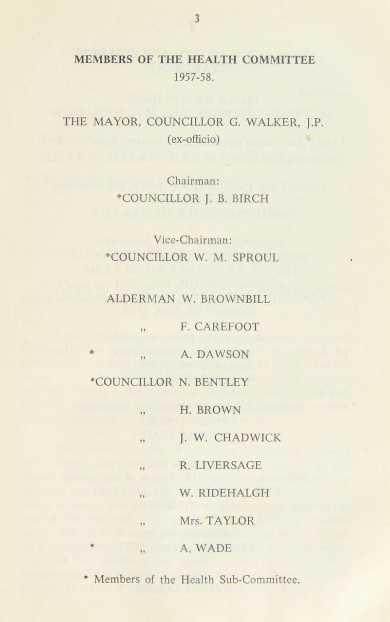 MEMBERS OF THE HEALTH COMMITTEE 1957-58. THE MAYOR, COUNCILLOR G. WALKER, J.P. (ex-officio) Chairman: ♦COUNCILLOR J. B. BIRCH Vice-Chairman: ♦COUNCILLOR W. M. SPROUL ALDERMAN W. BROWNBILL „ F. CAREFOOT * „ A. DAWSON ♦COUNCILLOR N. BENTLEY „ H. BROWN „ J. W. CHADWICK „ R. LIVERSAGE „ W. RIDEHALGH „ Mrs. TAYLOR ♦ „ A. WADE Members of the Health Sub-Committee,