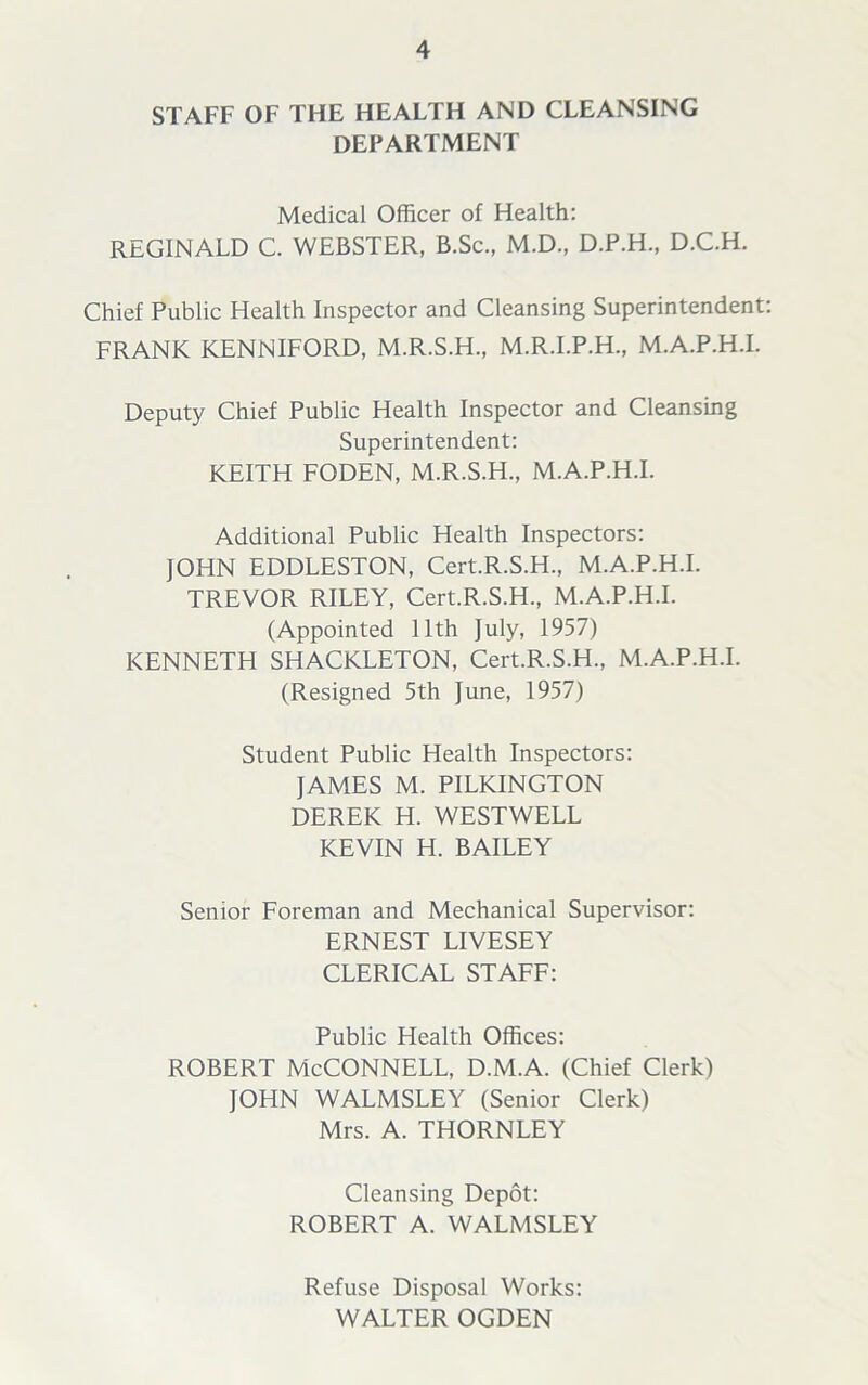 STAFF OF THE HEALTH AND CLEANSING DEPARTMENT Medical Officer of Health: REGINALD C. WEBSTER, B.Sc., M.D., D.P.H., D.C.H. Chief Public Health Inspector and Cleansing Superintendent: FRANK KENNIFORD, M.R.S.H., M.R.I.P.H., M.A.P.H.I. Deputy Chief Public Health Inspector and Cleansing Superintendent: KEITH FODEN, M.R.S.H., M.A.P.H.I. Additional Public Health Inspectors: JOHN EDDLESTON, Cert.R.S.H., M.A.P.H.I. TREVOR RILEY, Cert.R.S.H., M.A.P.H.I. (Appointed 11th July, 1957) KENNETH SHACKLETON, Cert.R.S.H., M.A.P.H.I. (Resigned 5th June, 1957) Student Public Health Inspectors: JAMES M. PILKINGTON DEREK H. WESTWELL KEVIN H. BAILEY Senior Foreman and Mechanical Supervisor: ERNEST LIVESEY CLERICAL STAFF: Public Health Offices: ROBERT McCONNELL, D.M.A. (Chief Clerk) JOHN WALMSLEY (Senior Clerk) Mrs. A. THORNLEY Cleansing Depot: ROBERT A. WALMSLEY Refuse Disposal Works: WALTER OGDEN