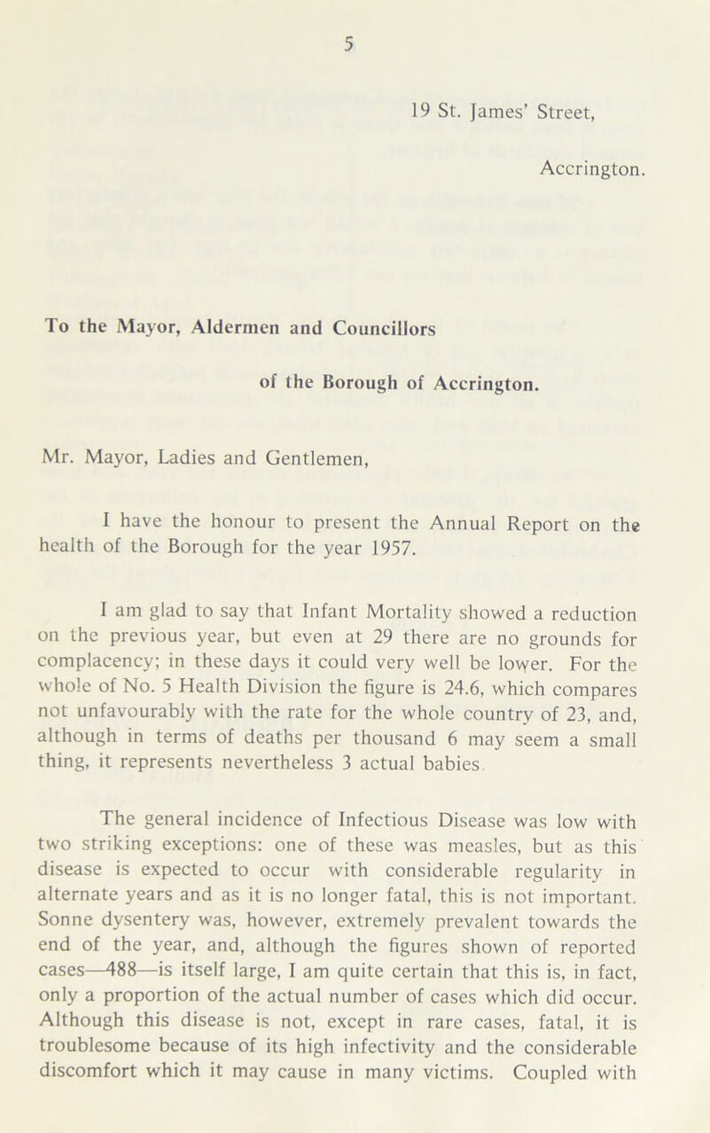 19 St. James’ Street, Accrington. To the Mayor, Aldermen and Councillors of the Borough of Accrington. Mr. Mayor, Ladies and Gentlemen, I have the honour to present the Annual Report on the health of the Borough for the year 1957. I am glad to say that Infant Mortality showed a reduction on the previous year, but even at 29 there are no grounds for complacency; in these days it could very well be lower. For the whole of No. 5 Health Division the figure is 24.6, which compares not unfavourably with the rate for the whole country of 23, and, although in terms of deaths per thousand 6 may seem a small thing, it represents nevertheless 3 actual babies The general incidence of Infectious Disease was low with two striking exceptions: one of these was measles, but as this disease is expected to occur with considerable regularity in alternate years and as it is no longer fatal, this is not important. Sonne dysentery was, however, extremely prevalent towards the end of the year, and, although the figures shown of reported cases—488—is itself large, I am quite certain that this is, in fact, only a proportion of the actual number of cases which did occur. Although this disease is not, except in rare cases, fatal, it is troublesome because of its high infectivity and the considerable discomfort which it may cause in many victims. Coupled with