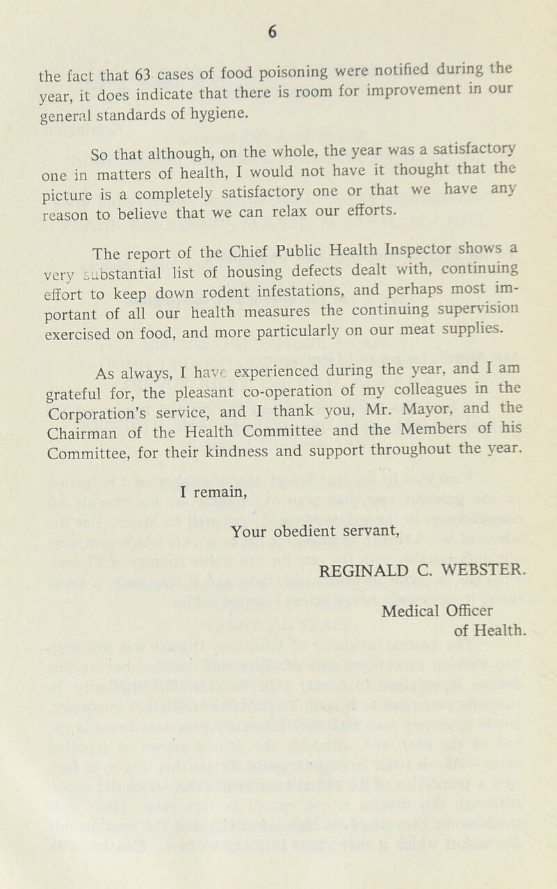 the fact that 63 cases of food poisoning were notified during the year, it does indicate that there is room for improvement in our general standards of hygiene. So that although, on the whole, the year was a satisfactory one in matters of health, I would not have it thought that the picture is a completely satisfactory one or that we have any reason to believe that we can relax our efforts. The report of the Chief Public Health Inspector shows a very substantial list of housing defects dealt with, continuing effort to keep down rodent infestations, and perhaps most im- portant of all our health measures the continuing supervision exercised on food, and more particularly on our meat supplies. As always, I have experienced during the year, and I am grateful for, the pleasant co-operation of my colleagues in the Corporation’s service, and I thank you, Mr. Mayor, and the Chairman of the Health Committee and the Members of his Committee, for their kindness and support throughout the year. I remain, Your obedient servant, REGINALD C. WEBSTER. Medical Officer of Health.