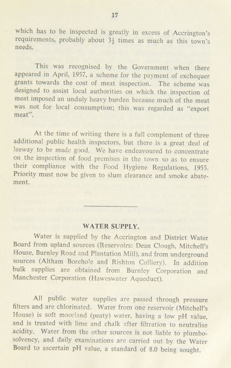 which has to be inspected is greatly in excess of Accrington’s requirements, probably about times as much as this town’s needs. This was recognised by the Government when there appeared in April, 1957, a scheme for the payment of exchequer grants towards the cost of meat inspection. The scheme was designed to assist local authorities on which the inspection of meat imposed an unduly heavy burden because much of the meat was not for local consumption; this was regarded as “export meat”. At the time of writing there is a full complement of three additional public health inspectors, but there is a great deal of leeway to be made good. We have endeavoured to concentrate on the inspection of food premises in the town so as to ensure their compliance with the Food Hygiene Regulations, 1955. Priority must now be given to slum clearance and smoke abate- ment. WATER SUPPLY. Water is supplied by the Accrington and District Water Board from upland sources (Reservoirs: Dean Clough, Mitchell’s House, Burnley Road and Plantation Mill), and from underground sources (Altham Boreho'e and Rishton Colliery). In addition bulk supplies are obtained from Burnley Corporation and Manchester Corporation (Haweswater Aqueduct). All public water supplies are passed through pressure filters and are chlorinated. Water from one reservoir (Mitchell’s House) is soft moorland (peaty) water, having a low pH value, and is treated with lime and chalk after filtration to neutralise acidity. Water from the other sources is not liable to plumbo- solvency, and daily examinations are carried out by the Water Board to ascertain pH value, a standard of 8.0 being sought.