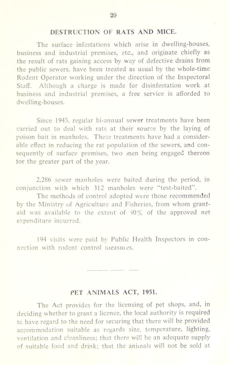 DESTRUCTION OF RATS AND MICE. The surface infestations which arise in dwelling-houses, business and industrial premises, etc., and originate chiefly as the result of rats gaining access by way of defective drains from the public sewers, have been treated as usual by the whole-time Rodent Operator working under the direction of the Inspectoral Staff. Although a charge is made for disinfestation work at business and industrial premises, a free service is afforded to dwelling-houses. Since 1945, regular bi-annual sewer treatments have been carried out to deal with rats at their source by the laying of poison bait in manholes. These treatments have had a consider- able effect in reducing the rat population of the sewers, and con- sequently of surface premises, two men being engaged thereon tor the greater part of the year. 2,286 sewer manholes were baited during the period, in conjunction with which 312 manholes were “test-baited”. The methods of control adopted were those recommended by the Ministry of Agriculture and Fisheries, from whom grant- aid was available to the extent of 50% of the approved net expenditure incurred. 194 visits were paid bv Public Health Inspectors in con- nection with rodent control measuies. PET ANIMALS ACT, 1951. The Act provides for the licensing of pet shops, and, in deciding whether to grant a licence, the local authority is required to have regard to the need for securing that there will be provided accommodation suitable as regards size, temperature, lighting, ventilation and cleanliness; that there will be an adequate supply of suitable food and drink; that the animals will not be sold at