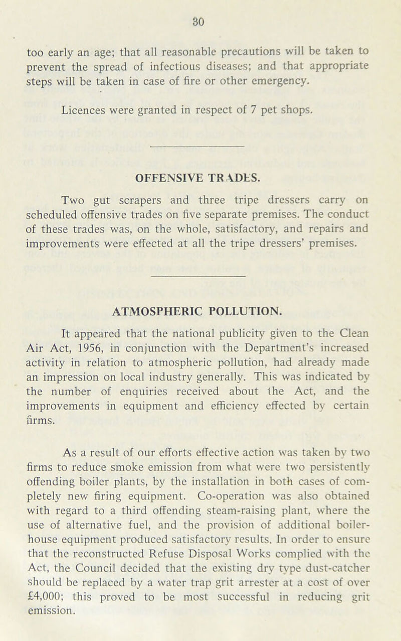 too early an age; that all reasonable precautions will be taken to prevent the spread of infectious diseases; and that appropriate steps will be taken in case of fire or other emergency. Licences were granted in respect of 7 pet shops. OFFENSIVE TR ADES. Two gut scrapers and three tripe dressers carry on scheduled offensive trades on five separate premises. The conduct of these trades was, on the whole, satisfactory, and repairs and improvements were effected at all the tripe dressers’ premises. ATMOSPHERIC POLLUTION. It appeared that the national publicity given to the Clean Air Act, 1956, in conjunction with the Department’s increased activity in relation to atmospheric pollution, had already made an impression on local industry generally. This was indicated by the number of enquiries received about the Act, and the improvements in equipment and efficiency effected by certain firms. As a result of our efforts effective action was taken by two firms to reduce smoke emission from what were two persistently offending boiler plants, by the installation in both cases of com- pletely new firing equipment. Co-operation was also obtained with regard to a third offending steam-raising plant, where the use of alternative fuel, and the provision of additional boiler- house equipment produced satisfactory results. In order to ensure that the reconstructed Refuse Disposal Works complied with the Act, the Council decided that the existing dry type dust-catcher should be replaced by a water trap grit arrester at a cost of over £4,000; this proved to be most successful in reducing grit emission.
