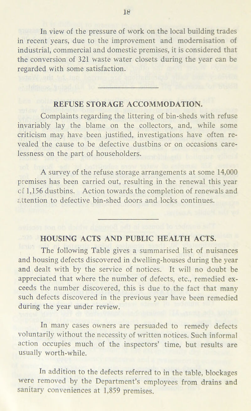 In view of the pressure of work on the local building trades in recent years, due to the improvement and modernisation of industrial, commercial and domestic premises, it is considered that the conversion of 321 waste water closets during the year can be regarded with some satisfaction. REFUSE STORAGE ACCOMMODATION. Complaints regarding the littering of bin-sheds with refuse invariably lay the blame on the collectors, and, while some criticism may have been justified, investigations have often re- vealed the cause to be defective dustbins or on occasions care- lessness on the part of householders. A survey of the refuse storage arrangements at some 14,000 premises has been carried out, resulting in the renewal this year c f 1,156 dustbins. Action towards the completion of renewals and attention to defective bin-shed doors and locks continues. HOUSING ACTS AND PUBLIC HEALTH ACTS. The following Table gives a summarised list of nuisances and housing defects discovered in dwelling-houses during the year and dealt with by the service of notices. It will no doubt be appreciated that where the number of defects, etc., remedied ex- ceeds the number discovered, this is due to the fact that many such defects discovered in the previous year have been remedied during the year under review. In many cases owners are persuaded to remedy defects voluntarily without the necessity of written notices. Such informal action occupies much of the inspectors’ time, but results are usually worth-while. In addition to the defects referred to in the table, blockages were removed by the Department’s employees from drains and sanitary conveniences at 1,859 premises.