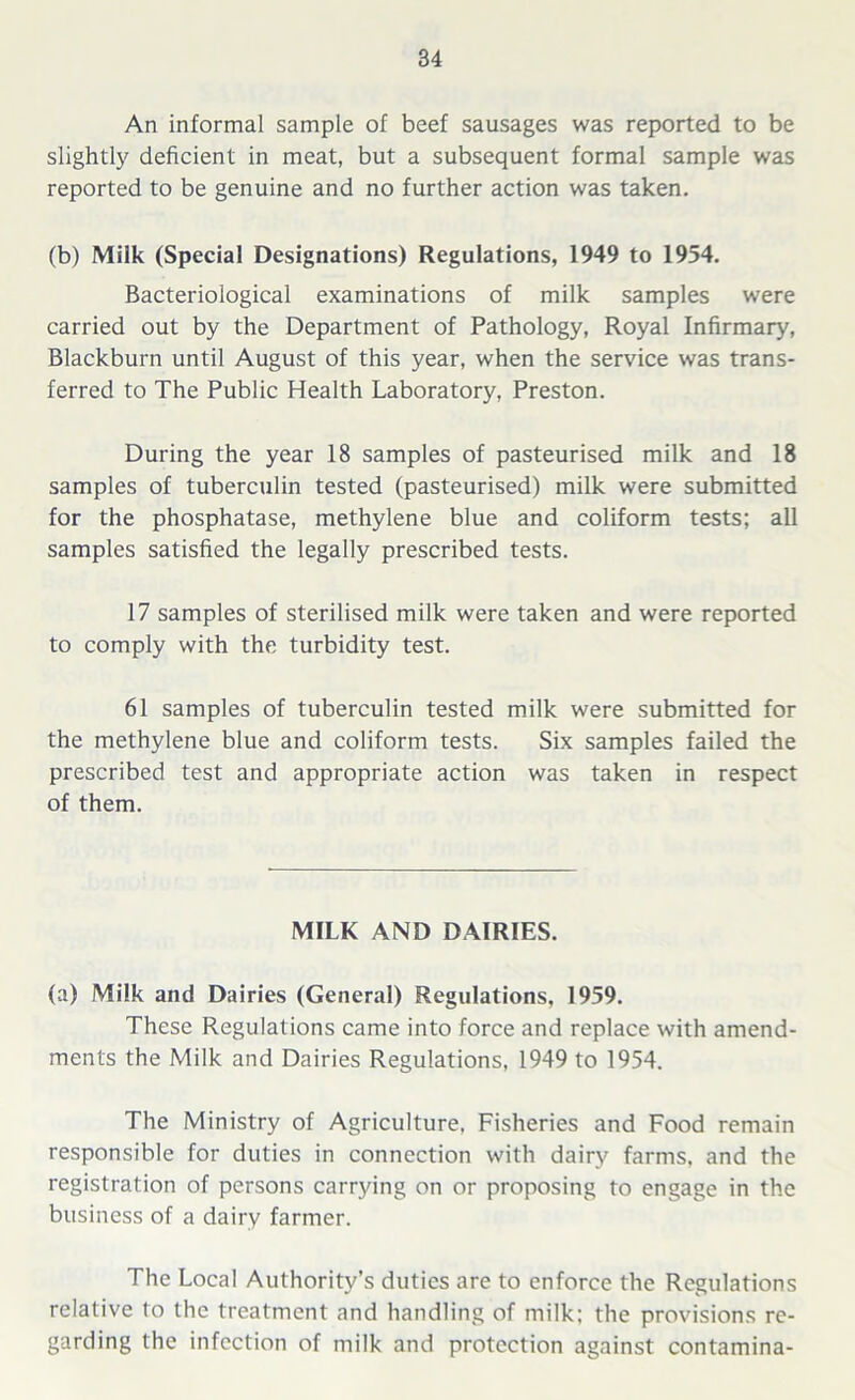 An informal sample of beef sausages was reported to be slightly deficient in meat, but a subsequent formal sample was reported to be genuine and no further action was taken. (b) Milk (Special Designations) Regulations, 1949 to 1954. Bacteriological examinations of milk samples were carried out by the Department of Pathology, Royal Infirmary, Blackburn until August of this year, when the service was trans- ferred to The Public Health Laboratory, Preston. During the year 18 samples of pasteurised milk and 18 samples of tuberculin tested (pasteurised) milk were submitted for the phosphatase, methylene blue and coliform tests; all samples satisfied the legally prescribed tests. 17 samples of sterilised milk were taken and were reported to comply with the turbidity test. 61 samples of tuberculin tested milk were submitted for the methylene blue and coliform tests. Six samples failed the prescribed test and appropriate action was taken in respect of them. MILK AND DAIRIES. (a) Milk and Dairies (General) Regulations, 1959. These Regulations came into force and replace with amend- ments the Milk and Dairies Regulations, 1949 to 1954. The Ministry of Agriculture. Fisheries and Food remain responsible for duties in connection with dairy farms, and the registration of persons carrying on or proposing to engage in the business of a dairy farmer. The Local Authority’s duties are to enforce the Regulations relative to the treatment and handling of milk; the provisions re- garding the infection of milk and protection against contamina-