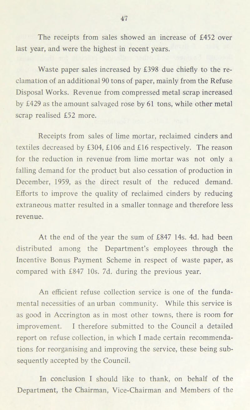 The receipts from sales showed an increase of £452 over last year, and were the highest in recent years. Waste paper sales increased by £398 due chiefly to the re- clamation of an additional 90 tons of paper, mainly from the Refuse Disposal Works. Revenue from compressed metal scrap increased by £429 as the amount salvaged rose by 61 tons, while other metal scrap realised £52 more. Receipts from sales of lime mortar, reclaimed cinders and textiles decreased by £304, £106 and £16 respectively. The reason for the reduction in revenue from lime mortar was not only a falling demand for the product but also cessation of production in December, 1959, as the direct result of the reduced demand. Efforts to improve the quality of reclaimed cinders by reducing extraneous matter resulted in a smaller tonnage and therefore less revenue. At the end of the year the sum of £847 14s. 4d. had been distributed among the Department’s employees through the Incentive Bonus Payment Scheme in respect of waste paper, as compared with £847 10s. 7d. during the previous year. An efficient refuse collection service is one of the funda- mental necessities of an urban community. While this service is as good in Accrington as in most other towns, there is room for improvement. I therefore submitted to the Council a detailed report on refuse collection, in which I made certain recommenda- tions for reorganising and improving the service, these being sub- sequently accepted by the Council. In conclusion I should like to thank, on behalf of the Department, the Chairman, Vice-Chairman and Members of the