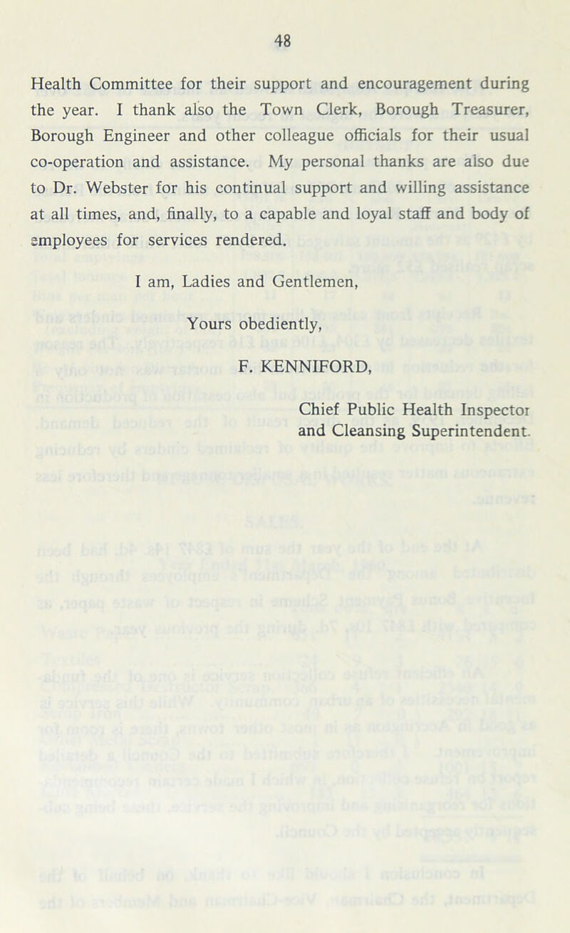 Health Committee for their support and encouragement during the year. I thank also the Town Clerk, Borough Treasurer, Borough Engineer and other colleague officials for their usual co-operation and assistance. My personal thanks are also due to Dr. Webster for his continual support and willing assistance at all times, and, finally, to a capable and loyal staff and body of employees for services rendered. I am, Ladies and Gentlemen, Yours obediently, F. KENNIFORD, Chief Public Health Inspector and Cleansing Superintendent.