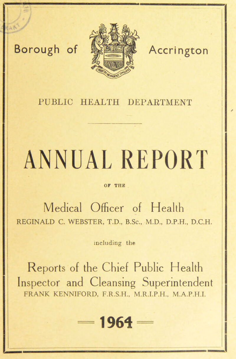 / 7 Borough of Accrington PUBLIC HEALTH DEPARTMENT ANNUAL REPORT OF TI1E Medical Officer of Health REGINALD C. WEBSTER, T.D., B.Sc., M.D., D.P.H., D.C.H. including the Reports of the Chief Public Health Inspector and Cleansing Superintendent FRANK KENNIFORD, F.R.S.H., M.R.I.P.H., M.A.P.H.I. 1964