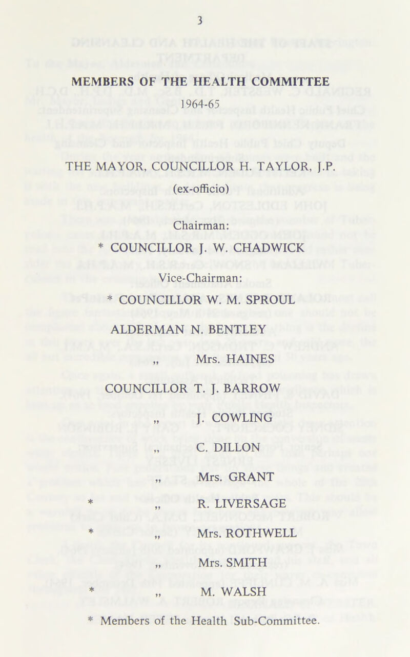 MEMBERS OF THE HEALTH COMMITTEE 1964-65 THE MAYOR, COUNCILLOR H. TAYLOR, J.P. (ex-officio) Chairman: * COUNCILLOR J. W. CHADWICK Vice-Chairman: * COUNCILLOR W. M. SPROUL ALDERMAN N. BENTLEY „ Mrs. HAINES COUNCILLOR T. J. BARROW „ J. COWLING „ C. DILLON „ Mrs. GRANT * „ R. LIVERSAGE * „ Mrs. ROTHWELL „ Mrs. SMITH * „ M. WALSH * Members of the Health Sub-Committee.