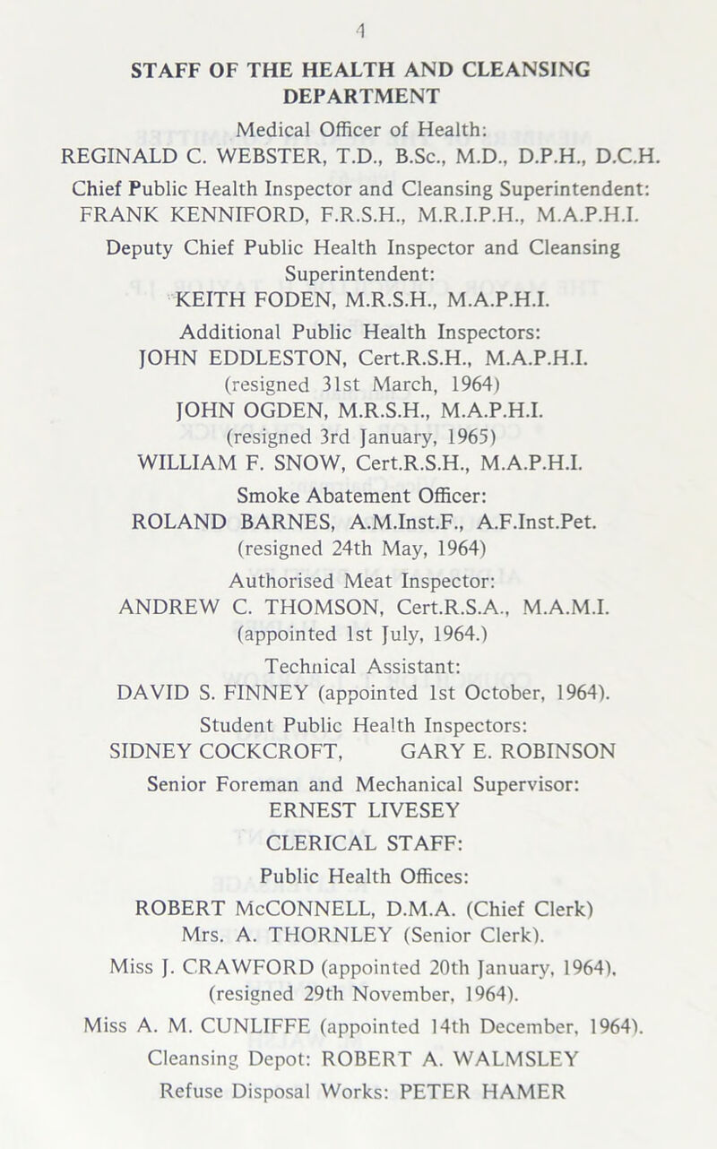 1 STAFF OF THE HEALTH AND CLEANSING DEPARTMENT Medical Officer of Health: REGINALD C. WEBSTER, T.D., B.Sc., M.D., D.P.H., D.C.H. Chief Public Health Inspector and Cleansing Superintendent: FRANK KENNIFORD, F.R.S.H., M.R.I.P.H., M.A.P.H.I. Deputy Chief Public Health Inspector and Cleansing Superintendent: KEITH FODEN, M.R.S.H., M.A.P.H.I. Additional Public Health Inspectors: JOHN EDDLESTON, Cert.R.S.H., M.A.P.H.I. (resigned 31st March, 1964) JOHN OGDEN, M.R.S.H., M.A.P.H.I. (resigned 3rd January, 1965) WILLIAM F. SNOW, Cert.R.S.H., M.A.P.H.I. Smoke Abatement Officer: ROLAND BARNES, A.M.Inst.F., A.F.Inst.Pet. (resigned 24th May, 1964) Authorised Meat Inspector: ANDREW C. THOMSON, Cert.R.S.A., M.A.M.I. (appointed 1st July, 1964.) Technical Assistant: DAVID S. FINNEY (appointed 1st October, 1964). Student Public Health Inspectors: SIDNEY COCKCROFT, GARY E. ROBINSON Senior Foreman and Mechanical Supervisor: ERNEST LIVESEY CLERICAL STAFF: Public Health Offices: ROBERT McCONNELL, D.M.A. (Chief Clerk) Mrs. A. THORNLEY (Senior Clerk). Miss J. CRAWFORD (appointed 20th January, 1964). (resigned 29th November, 1964). Miss A. M. CUNLIFFE (appointed 14th December, 1964). Cleansing Depot: ROBERT A. WALMSLEY Refuse Disposal Works: PETER HAMER