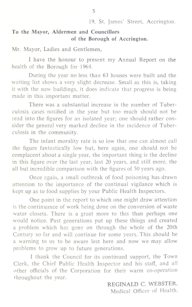 19, St. James' Street, Accrington. To the Mayor, Aldermen and Councillors of the Borough of Accrington. Mr. Mayor, Ladies and Gentlemen, I have the honour to present my Annual Report on the health of the Borough for 1964. During the year no less than 63 houses were built and the waiting list shows a very slight decrease. Smali as this is, taking it with the new buildings, it does indicate that progress is being made in this important matter. There was a substantial increase in the number of Tuber- culosis cases notified in the year but too much should not be read into the figures for an isolated year; one should rather con- sider the general very marked decline in the incidence of Tuber- culosis in the community. The infant morality rate is so low that one can almost call the figure fantastically low but, here again, one should not be complacent about a single year, the important thing is the decline in this figure over the last year, last 20 years, and still more, the all but incredible comparison with the figures of 50 years ago. Once again, a small outbreak of food poisoning has drawn attention to the importance of the continual vigilance which is kept up as to food supplies by your Public Health Inspectors. One point in the report to which one might draw attention is the continuance of work being done on the conversion of waste water closets. There is a great more to this than perhaps one would notice. Past generations put up these things and created a problem w'hich has gone on through the whole of the 20th Century so far and will continue for some years. This should be a warning to us to be aware lest here and now we may allow problems to grow up to future generations. I thank the Council for its continued support, the Town Clerk, the Chief Public Health Inspector and his staff, and all other officials of the Corporation for their warm co-operation throughout the year. REGINALD C. WEBSTER, Medical Officer of Health.