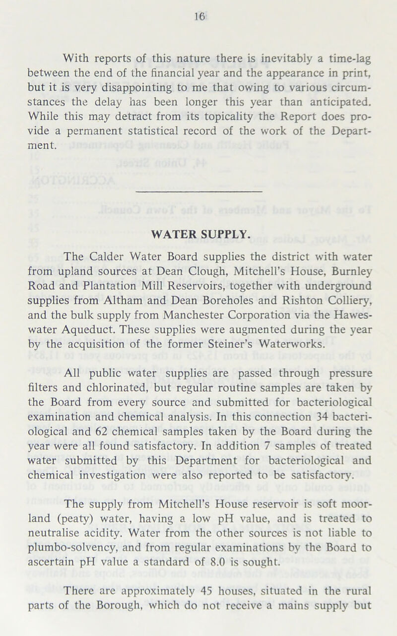 With reports of this nature there is inevitably a time-lag between the end of the financial year and the appearance in print, but it is very disappointing to me that owing to various circum- stances the delay has been longer this year than anticipated. While this may detract from its topicality the Report does pro- vide a permanent statistical record of the work of the Depart- ment. WATER SUPPLY. The Calder Water Board supplies the district with water from upland sources at Dean Clough, Mitchell’s House, Burnley Road and Plantation Mill Reservoirs, together with underground supplies from Altham and Dean Boreholes and Rishton Colliery, and the bulk supply from Manchester Corporation via the Hawes- water Aqueduct. These supplies were augmented during the year by the acquisition of the former Steiner’s Waterworks. All public water supplies are passed through pressure filters and chlorinated, but regular routine samples are taken by the Board from every source and submitted for bacteriological examination and chemical analysis. In this connection 34 bacteri- ological and 62 chemical samples taken by the Board during the year were all found satisfactory. In addition 7 samples of treated water submitted by this Department for bacteriological and chemical investigation were also reported to be satisfactory'. The supply from Mitchell’s House reservoir is soft moor- land (peaty) water, having a low pH value, and is treated to neutralise acidity. Water from the other sources is not liable to plumbo-solvency, and from regular examinations by the Board to ascertain pH value a standard of 8.0 is sought. There are approximately 45 houses, situated in the rural parts of the Borough, which do not receive a mains supply but