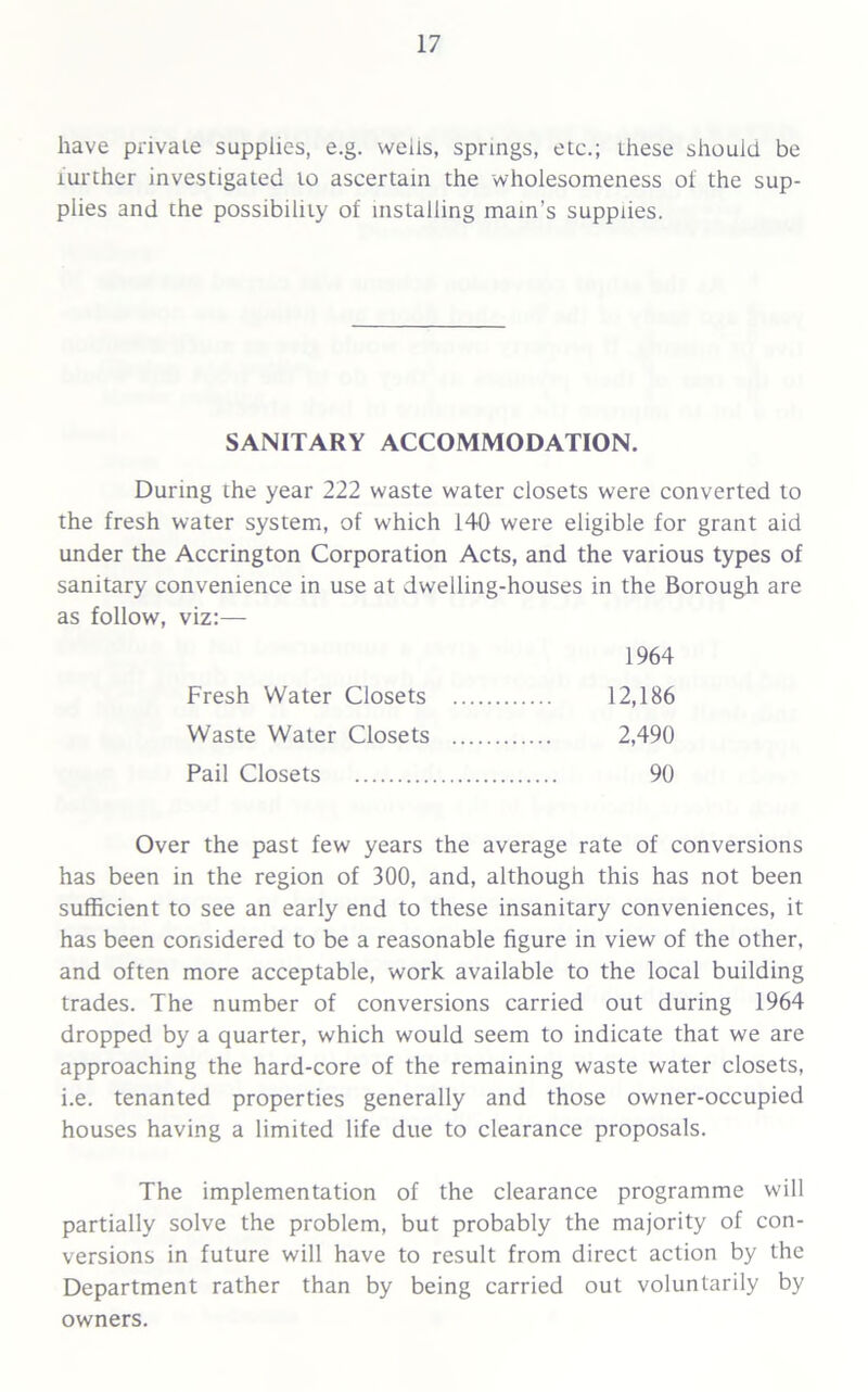 have private supplies, e.g. wells, springs, etc.; these should be iurther investigated to ascertain the wholesomeness of the sup- plies and the possibility of installing main’s supplies. During the year 222 waste water closets were converted to the fresh water system, of which 140 were eligible for grant aid under the Accrington Corporation Acts, and the various types of sanitary convenience in use at dwelling-houses in the Borough are as follow, viz:— Over the past few years the average rate of conversions has been in the region of 300, and, although this has not been sufficient to see an early end to these insanitary conveniences, it has been considered to be a reasonable figure in view of the other, and often more acceptable, work available to the local building trades. The number of conversions carried out during 1964 dropped by a quarter, which would seem to indicate that we are approaching the hard-core of the remaining waste water closets, i.e. tenanted properties generally and those owner-occupied houses having a limited life due to clearance proposals. The implementation of the clearance programme will partially solve the problem, but probably the majority of con- versions in future will have to result from direct action by the Department rather than by being carried out voluntarily by owners. SANITARY ACCOMMODATION. Fresh Water Closets Waste Water Closets Pail Closets 1964 12,186 2,490 90