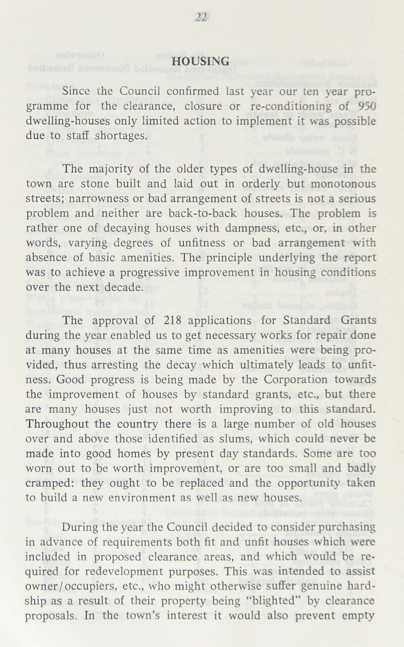 HOUSING Since ihe Council confirmed last year our ten year pro- gramme for the clearance, closure or re-conditioning of 950 dwelling-houses only limited action to implement it was possible due to staff shortages. The majority of the older types of dwelling-house in the town are stone built and laid out in orderly but monotonous streets; narrowness or bad arrangement of streets is not a serious problem and neither are back-to-back houses. The problem is rather one of decaying houses with dampness, etc., or, in other words, varying degrees of unfitness or bad arrangement with absence of basic amenities. The principle underlying the report was to achieve a progressive improvement in housing conditions over the next decade. The approval of 218 applications for Standard Grants during the year enabled us to get necessary works for repair done at many houses at the same time as amenities were being pro- vided, thus arresting the decay which ultimately leads to unfit- ness. Good progress is being made by the Corporation towards the improvement of houses by standard grants, etc., but there are many houses just not worth improving to this standard. Throughout the country there is a large number of old houses over and above those identified as slums, which could never be made into good homes by present day standards. Some are too worn out to be worth improvement, or are too small and badly cramped: they ought to be replaced and the opportunity taken to build a new environment as well as new houses. During the year the Council decided to consider purchasing in advance of requirements both fit and unfit houses which were included in proposed clearance areas, and which would be re- quired for redevelopment purposes. This was intended to assist owner/occupiers, etc., who might otherwise suffer genuine hard- ship as a result of their property being “blighted” by clearance proposals. In the town’s interest it would also prevent empty