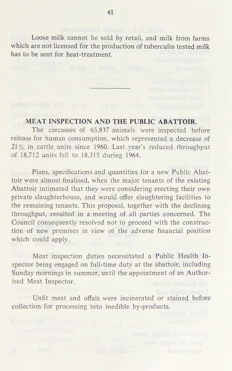 Loose milk cannot be sold by retail, and milk from farms which are not licensed for the production of tuberculin tested milk has to be sent for heat-treatment. MEAT INSPECTION AND THE PUBLIC ABATTOIR. The carcasses of 65,837 animals were inspected before release for human consumption, which represented a decrease of 21% in cattle units since 1960. Last year’s reduced throughput of 18,712 units fell to 18.315 during 1964. Plans, specifications and quantities for a new Public Abat- toir were almost finalised, when the major tenants of the existing Abattoir intimated that they were considering erecting their own private slaughterhouse, and would offer slaughtering facilities to the remaining tenants. This proposal, together with the declining throughput, resulted in a meeting of all parties concerned. The Council consequently resolved not to proceed with the construc- tion of new premises in view of the adverse financial position which could apply. Meat inspection duties necessitated a Public Health In- spector being engaged on full-time duty at the abattoir, including Sunday mornings in summer, until the appointment of an Author- ised Meat Inspector. Unfit meat and offals were incinerated or stained before collection for processing into inedible by-products.