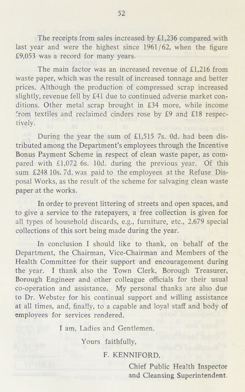 The receipts from sales increased by £1,236 compared with last year and were the highest since 1961/62, when the figure £9,053 was a record for many years. The main factor was an increased revenue of £1,216 from waste paper, which was the result of increased tonnage and better prices. Although the production of compressed scrap increased slightly, revenue fell by £41 due to continued adverse market con- ditions. Other metal scrap brought in £34 more, while income from textiles and reclaimed cinders rose by £9 and £18 respec- tively. During the year the sum of £1,515 7s. Od. had been dis- tributed among the Department’s employees through the Incentive Bonus Payment Scheme in respect of clean waste paper, as com- pared with £1,072 6s. lOd. during the previous year. Of this sum £248 10s. 7d. was paid to the employees at the Refuse Dis- posal Works, as the result of the scheme for salvaging clean wraste paper at the works. In order to prevent littering of streets and open spaces, and to give a service to the ratepayers, a free collection is given for all types of household discards, e.g., furniture, etc., 2,679 special collections of this sort being made during the year. In conclusion I should like to thank, on behalf of the Department, the Chairman, Vice-Chairman and Members of the Health Committee for their support and encouragement during the year. I thank also the Town Clerk, Borough Treasurer, Borough Engineer and other colleague officials for their usual co-operation and assistance. My personal thanks are also due to Dr. Webster for his continual support and willing assistance at all times, and, finally, to a capable and loyal staff and body of employees for services rendered. I am. Ladies and Gentlemen, Yours faithfully, F. KENNIFORD. Chief Public Health Inspector and Cleansing Superintendent