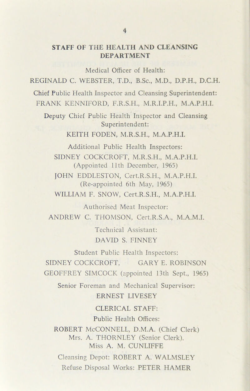 STAFF OF THE HEALTH AND CLEANSING DEPARTMENT Medical Officer of Health: REGINALD C. WEBSTER, T.D., B.Sc., M.D., D.P.H., D.C.H. Chief Public Health Inspector and Cleansing Superintendent: FRANK KENNIFORD, F.R.S.H., M.R.I.P.H., M.A.P.H.I. Deputy Chief Public Health Inspector and Cleansing Superintendent: KEITH FODEN, M.R.S.H., M.A.P.H.I. Additional Public Health Inspectors: SIDNEY COCKCROFT, M.R.S.H., M.A.P.H.I. (Appointed 11th December, 1965) JOHN EDDLESTON, Cert.R.S.H., M.A.P.H.I. (Re-appointed 6th May, 1965) WILLIAM F. SNOW, Cert.R.S.H, M.A.P.H.I. Authorised Meat Inspector: ANDREW C. THOMSON, Cert.R.S.A, M.A.M.I. Technical Assistant: DAVID S. FINNEY Student Public Health Inspectors: SIDNEY COCKCROFT, GARY E. ROBINSON GEOFFREY SIMCOCK (appointed 13tn Sept, 1965) Senior Foreman and Mechanical Supervisor: ERNEST LIVESEY CLERICAL STAFF: Public Health Offices: ROBERT McCONNELL, D.M.A. (Chief Clerk) Mrs. A. THORNLEY (Senior Clerk). Miss A. M. CUNLIFFE Cleansing Depot: ROBERT A. WALMSLEY Refuse Disposal Works: PETER HAMER