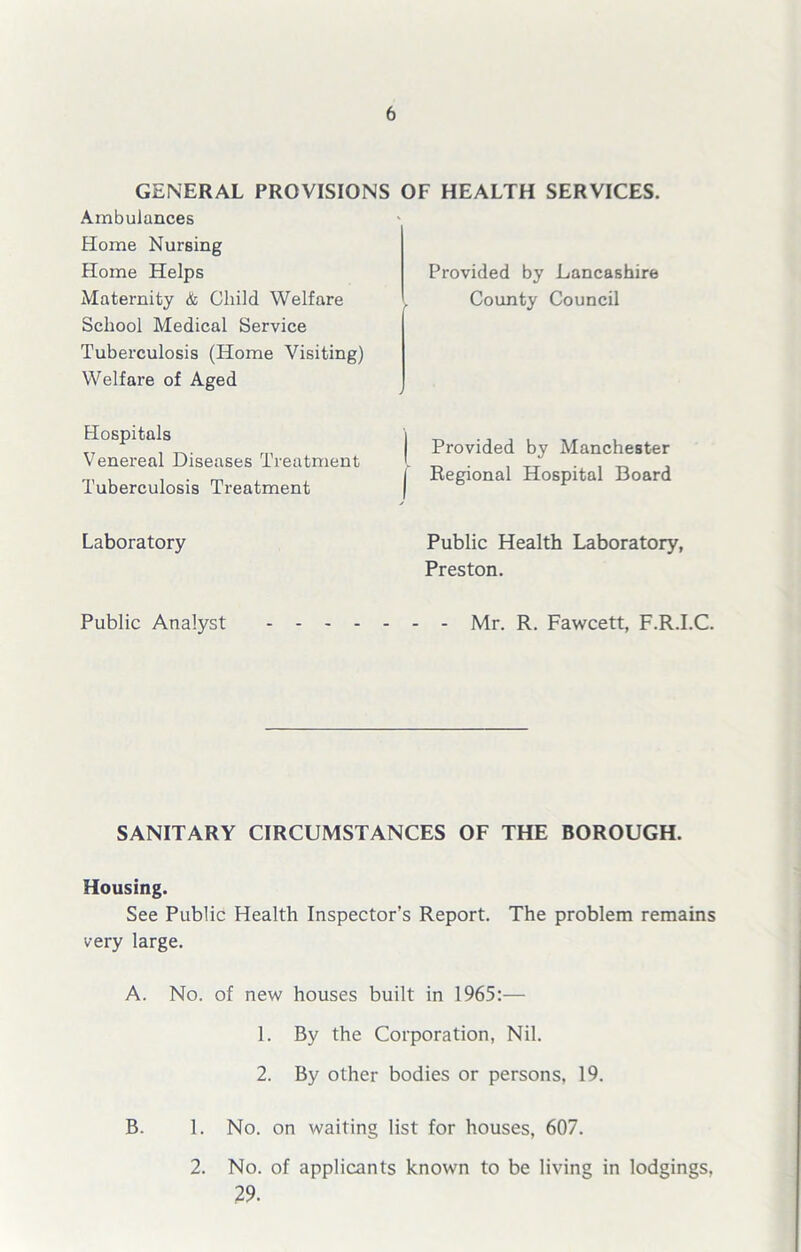 GENERAL PROVISIONS OF HEALTH SERVICES. Ambulances Home Nursing Home Helps Maternity & Child Welfare School Medical Service Tuberculosis (Home Visiting) Welfare of Aged Hospitals Venereal Diseases Treatment Tuberculosis Treatment Laboratory Public Analyst - - - - Provided by Lancashire County Council Provided by Manchester Regional Hospital Board Public Health Laboratory, Preston. - Mr. R. Fawcett, F.R.I.C. SANITARY CIRCUMSTANCES OF THE BOROUGH. Housing. See Public Health Inspector’s Report. The problem remains very large. A. No. of new houses built in 1965:— 1. By the Corporation, Nil. 2. By other bodies or persons, 19. B. 1. No. on waiting list for houses, 607. 2. No. of applicants known to be living in lodgings, 29.