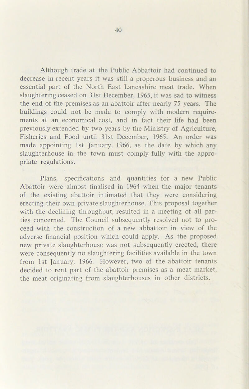 Although trade at the Public Abbattoir had continued to decrease in recent years it was still a properous business and an essential part of the North East Lancashire meat trade. When slaughtering ceased on 31st December, 1965, it was sad to witness the end of the premises as an abattoir after nearly 75 years. The buildings could not be made to comply with modern require- ments at an economical cost, and in fact their life had been previously extended by two years by the Ministry of Agriculture, Fisheries and Food until 31st December, 1965. An order was made appointing 1st January, 1966, as the date by which any slaughterhouse in the town must comply fully with the appro- priate regulations. Plans, specifications and quantities for a new Public Abattoir were almost finalised in 1964 when the major tenants of the existing abattoir intimated that they were considering erecting their own private slaughterhouse. This proposal together with the declining throughput, resulted in a meeting of all par- ties concerned. The Council subsequently resolved not to pro- ceed with the construction of a new abbattoir in view of the adverse financial position which could apply. As the proposed new private slaughterhouse was not subsequently erected, there were consequently no slaughtering facilities available in the town from 1st January, 1966. However, two of the abattoir tenants decided to rent part of the abattoir premises as a meat market, the meat originating from slaughterhouses in other districts.
