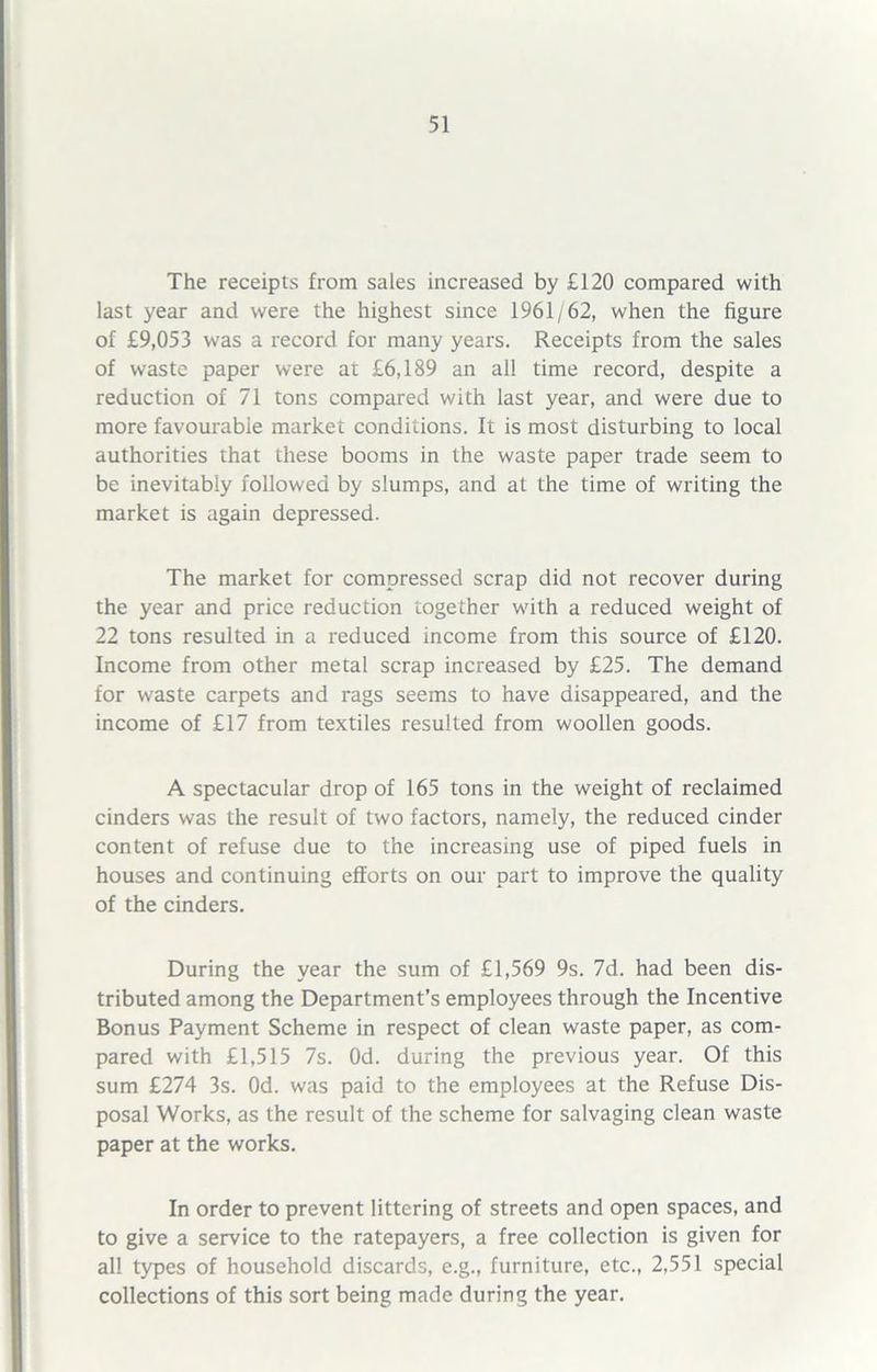 The receipts from sales increased by £120 compared with last year and were the highest since 1961/62, when the figure of £9,053 was a record for many years. Receipts from the sales of waste paper were at £6,189 an all time record, despite a reduction of 71 tons compared with last year, and were due to more favourabie market conditions. It is most disturbing to local authorities that these booms in the waste paper trade seem to be inevitably followed by slumps, and at the time of writing the market is again depressed. The market for compressed scrap did not recover during the year and price reduction together with a reduced weight of 22 tons resulted in a reduced income from this source of £120. Income from other metal scrap increased by £25. The demand for waste carpets and rags seems to have disappeared, and the income of £17 from textiles resulted from woollen goods. A spectacular drop of 165 tons in the weight of reclaimed cinders was the result of two factors, namely, the reduced cinder content of refuse due to the increasing use of piped fuels in houses and continuing efforts on our part to improve the quality of the cinders. During the year the sum of £1,569 9s. 7d. had been dis- tributed among the Department’s employees through the Incentive Bonus Payment Scheme in respect of clean waste paper, as com- pared with £1,515 7s. Od. during the previous year. Of this sum £274 3s. Od. was paid to the employees at the Refuse Dis- posal Works, as the result of the scheme for salvaging clean waste paper at the works. In order to prevent littering of streets and open spaces, and to give a service to the ratepayers, a free collection is given for all types of household discards, e.g., furniture, etc., 2,551 special collections of this sort being made during the year.