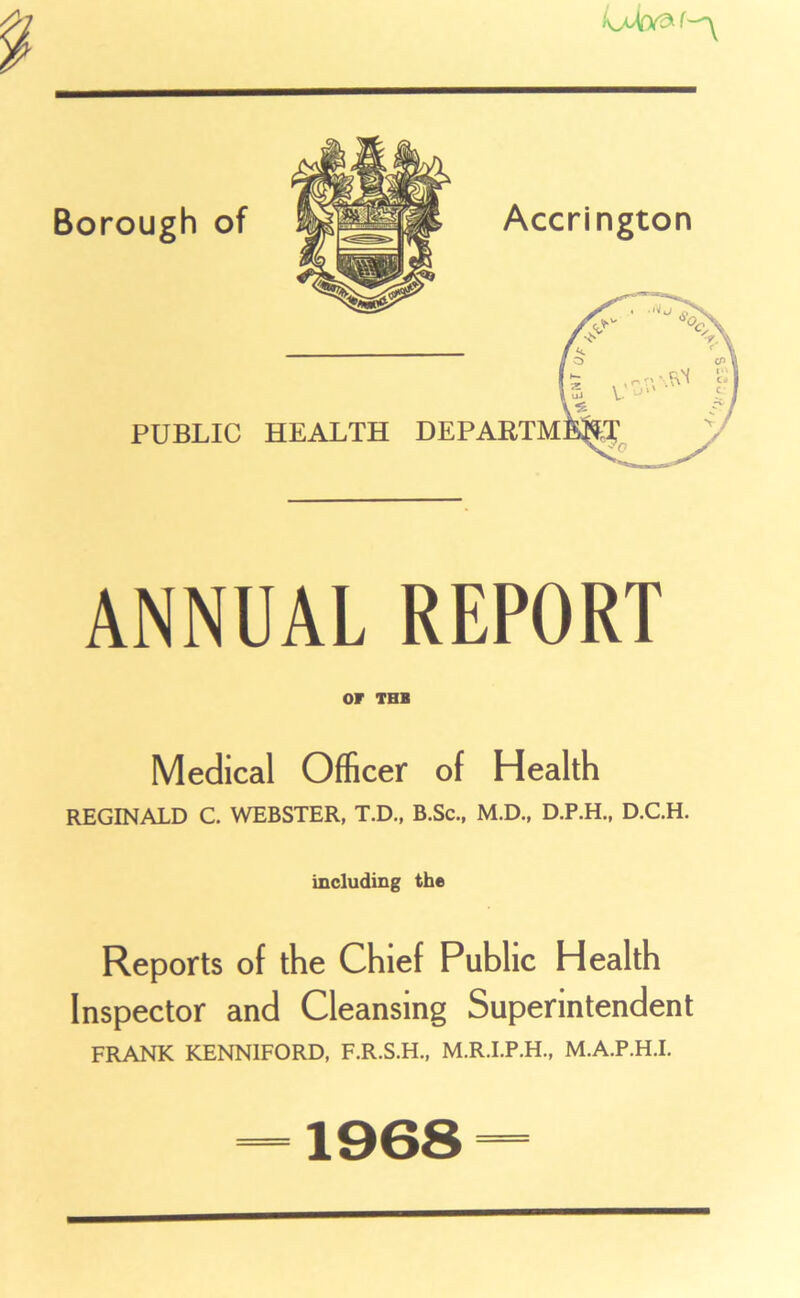 PUBLIC HEALTH DE ANNUAL REPORT or TBB Medical Officer of Health REGINALD C. WEBSTER, T.D., B.Sc., M.D., D.P.H., D.C.H. including the Reports of the Chief Public Health Inspector and Cleansing Superintendent FRANK KENN1F0RD, F.R.S.H., M.R.I.P.H., M.A.P.H.I. 1968