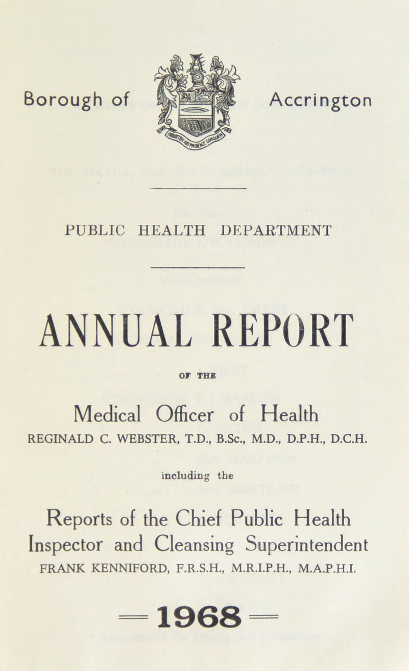 PUBLIC HEALTH DEPARTMENT ANNUAL REPORT or THE Medical Officer of Health REGINALD C. WEBSTER, T.D., B.Sc., M.D., D.P.H., D.C.H. including the Reports of the Chief Public Health Inspector and Cleansing Superintendent FRANK KENNIFORD, F.R.S.H., M.R.I.P.H., MA.P.H.I. 1968