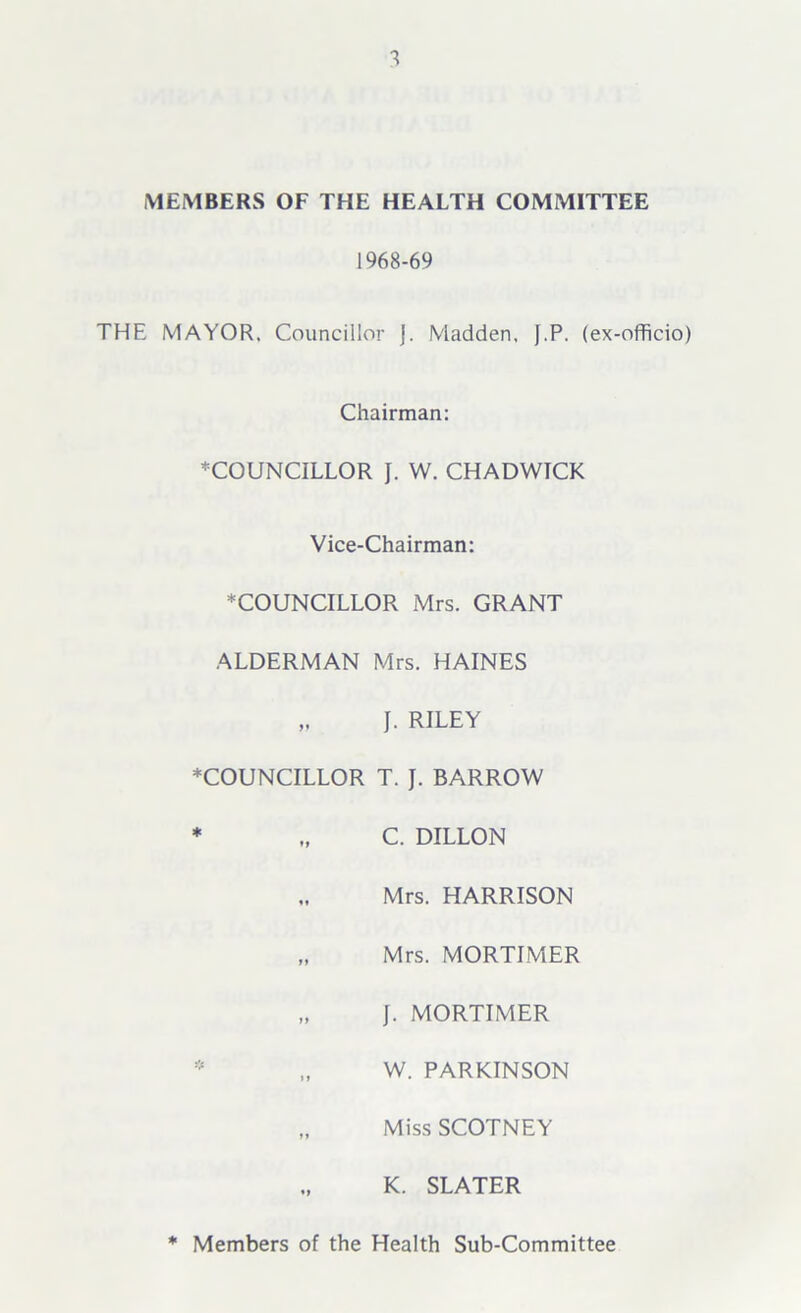 1 MEMBERS OF THE HEALTH COMMITTEE 1968-69 THE MAYOR. Councillor J. Madden. J.P. (ex-officio) Chairman: ♦COUNCILLOR J. W. CHADWICK Vice-Chairman: ♦COUNCILLOR Mrs. GRANT ALDERMAN Mrs. HAINES „ J. RILEY ♦COUNCILLOR T. J. BARROW * „ C. DILLON Mrs. HARRISON „ Mrs. MORTIMER „ J. MORTIMER * „ W. PARKINSON „ Miss SCOTNEY K. SLATER Members of the Health Sub-Committee