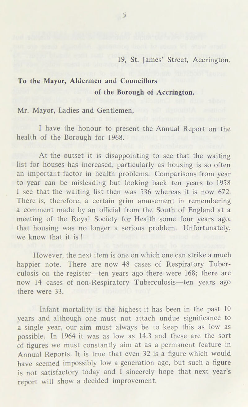 19, St. James’ Street, Accrington. To the Mayor, Aldermen and Councillors of the Borough of Accrington. Mr. Mayor, Ladies and Gentlemen, I have the honour to present the Annual Report on the health of the Borough for 1968. At the outset it is disappointing to see that the waiting list for houses has increased, particularly as housing is so often an important factor in health problems. Comparisons from year to year can be misleading but looking back ten years to 1958 1 see that the waiting list then was 536 whereas it is now 672. There is, therefore, a certain grim amusement in remembering a comment made by an official from the South of England at a meeting of the Royal Society for Health some four years ago, that housing was no longer a serious problem. Unfortunately, we know that it is ! However, the next item is one on which one can strike a much happier note. There are now 48 cases of Respiratory Tuber- culosis on the register—ten years ago there were 168; there are now 14 cases of non-Respiratory Tuberculosis—ten years ago there were 33. Infant mortality is the highest it has been in the past 10 years and although one must not attach undue significance to a single year, our aim must always be to keep this as low as possible. In 1964 it was as low as 14.3 and these are the sort of figures we must constantly aim at as a permanent feature in Annual Reports. It is true that even 32 is a figure which would have seemed impossibly low a generation ago, but such a figure is not satisfactory today and I sincerely hope that next year’s report will show a decided improvement.