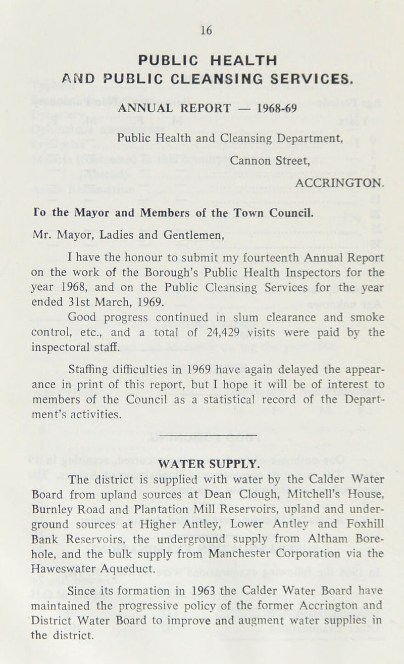 PUBLIC HEALTH AND PUBLIC CLEANSING SERVICES. ANNUAL REPORT — 1968-69 Public Health and Cleansing Department, Cannon Street, ACCRINGTON. To the Mayor and Members of the Town Council. Mr. Mayor, Ladies and Gentlemen, I have the honour to submit my fourteenth Annual Report on the work of the Borough’s Public Health Inspectors for the year 1968, and on the Public Cleansing Services for the year ended 31st March, 1969. Good progress continued in slum clearance and smoke control, etc., and a total of 24,429 visits were paid by the inspectoral staff. Staffing difficulties in 1969 have again delayed the appear- ance in print of this report, but I hope it will be of interest to members of the Council as a statistical record of the Depart- ment’s activities. WATER SUPPLY. The district is supplied with water by the Calder Water Board from upland sources at Dean Clough, Mitchell’s House, Burnley Road and Plantation Mill Reservoirs, upland and under- ground sources at Higher Antley, Lower Antlev and Foxhill Bank Reservoirs, the underground supply from Altham Bore- hole, and the bulk supply from Manchester Corporation via the Haweswater Aqueduct. Since its formation in 1963 the Calder Water Board have maintained the progressive policy of the former Accrington and District Water Board to improve and augment water supplies in the district.