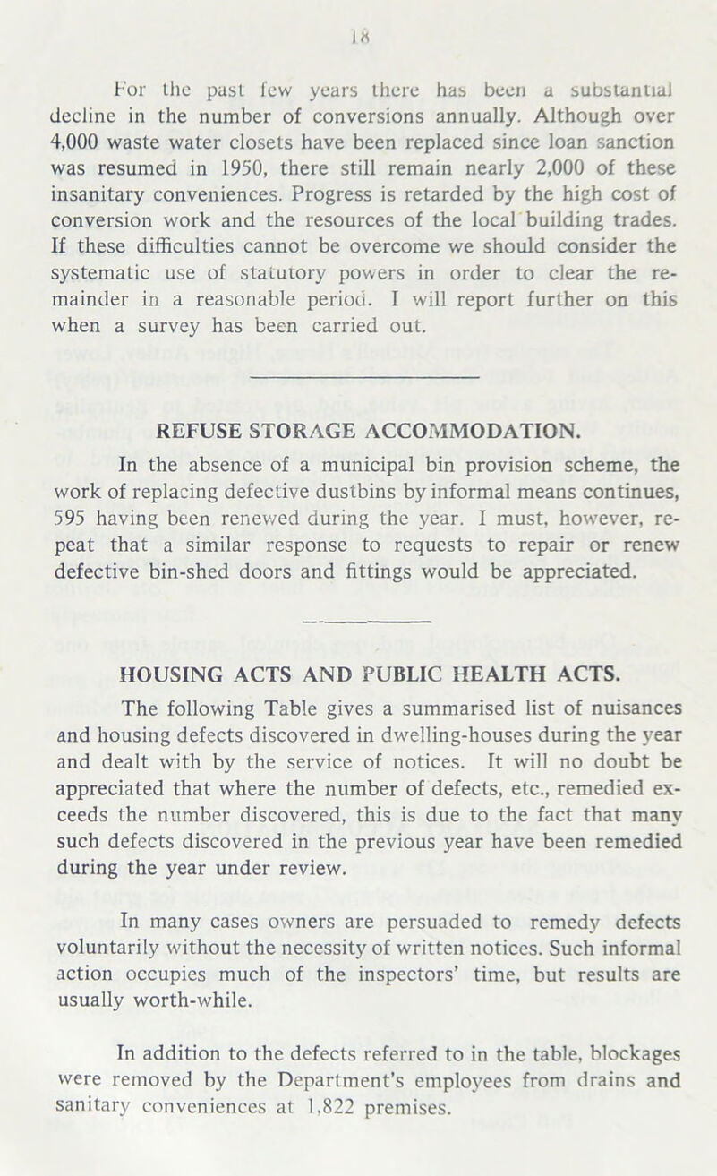 IK For the past few years there has been a substantial decline in the number of conversions annually. Although over 4,000 waste water closets have been replaced since loan sanction was resumed in 1950, there still remain nearly 2,000 of these insanitary conveniences. Progress is retarded by the high cost of conversion work and the resources of the local building trades. If these difficulties cannot be overcome we should consider the systematic use of statutory powers in order to clear the re- mainder in a reasonable period. I will report further on this when a survey has been carried out. REFUSE STORAGE ACCOMMODATION. In the absence of a municipal bin provision scheme, the work of replacing defective dustbins by informal means continues, 595 having been renewed during the year. I must, however, re- peat that a similar response to requests to repair or renew defective bin-shed doors and fittings would be appreciated. HOUSING ACTS AND PUBLIC HEALTH ACTS. The following Table gives a summarised list of nuisances and housing defects discovered in dwelling-houses during the year and dealt with by the service of notices. It will no doubt be appreciated that where the number of defects, etc., remedied ex- ceeds the number discovered, this is due to the fact that many such defects discovered in the previous year have been remedied during the year under review. In many cases owners are persuaded to remedy defects voluntarily without the necessity of written notices. Such informal action occupies much of the inspectors’ time, but results are usually worth-while. In addition to the defects referred to in the table, blockages were removed by the Department’s employees from drains and sanitary conveniences at 1.822 premises.