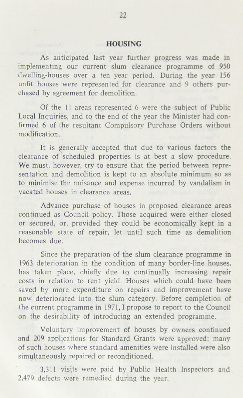 HOUSING As anticipated last year further progress was made in implementing our current slum clearance programme of 950 dwelling-houses over a ten year period. During the year 156 unfit houses were represented for clearance and 9 others pur- chased by agreement for demolition. Of the 11 areas represented 6 were the subject of Public Local Inquiries, and to the end of the year the Minister had con- firmed 6 of the resultant Compulsory Purchase Orders without modification. It is generally accepted that due to various factors the clearance of scheduled properties is at best a slow procedure. We must, however, try to ensure that the period between repre- sentation and demolition is kept to an absolute minimum so as to minimise the nuisance and expense incurred by vandalism in vacated houses in clearance areas. Advance purchase of houses in proposed clearance areas continued as Council policy. Those acquired were either closed or secured, or, provided they could be economically kept in a reasonable state of repair, let until such time as demolition becomes due. Since the preparation of the slum clearance programme in 1963 deterioration in the condition of many border-line houses, has taken place, chiefly due to continually increasing repair costs in relation to rent yield. Houses which could have been saved by more expenditure on repairs and improvement have now deteriorated into the slum category. Before completion of the current programme in 1971,1 propose to report to the Council on the desirability of introducing an extended programme. Voluntary improvement of houses by owners continued and 209 applications for Standard Grants were approved: many of such houses where standard amenities were installed were also simultaneously repaired or reconditioned. 3,311 visjts were paid by Public Health Inspectors and 2,479 defects were remedied during the year.